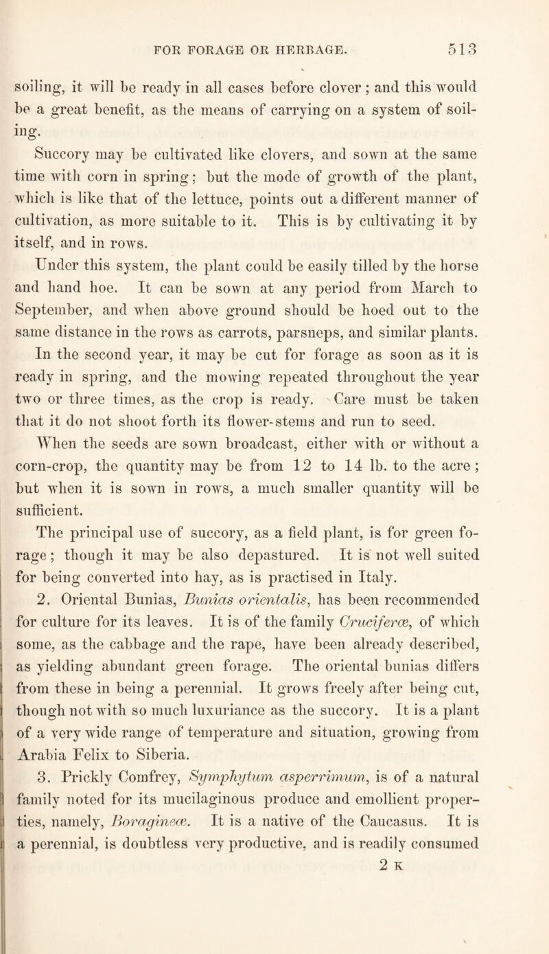 soiling, it will be ready in all cases before clover ; and this would be a great benefit, as the means of carrying on a system of soil¬ ing. Succory may be cultivated like clovers, and sown at the same time with corn in spring; but the mode of growth of the plant, which is like that of the lettuce, points out a different manner of cultivation, as more suitable to it. This is by cultivating it by itself, and in rows. Under this system, the plant could be easily tilled by the horse and hand hoe. It can be sown at any period from March to September, and when above ground should be hoed out to the same distance in the rows as carrots, parsneps, and similar plants. In the second year, it may be cut for forage as soon as it is ready in spring, and the mowing repeated throughout the year two or three times, as the crop is ready. Care must be taken that it do not shoot forth its flower-stems and run to seed. When the seeds are sown broadcast, either with or without a corn-crop, the quantity may be from 12 to 14 lb. to the acre; but when it is sown in rows, a much smaller quantity will be sufficient. The principal use of succory, as a field plant, is for green fo¬ rage ; though it may be also depastured. It is not well suited for being converted into hay, as is practised in Italy. 2. Oriental Bunias, Bunias orientalis, has been recommended for culture for its leaves. It is of the family Cruciferce, of which some, as the cabbage and the rape, have been already described, as yielding abundant green forage. The oriental bunias differs from these in being a perennial. It grows freely after being cut, ;j though not with so much luxuriance as the succory. It is a plant of a very wide range of temperature and situation, growing from Arabia Felix to Siberia. 3. Prickly Comfrey, Symphytum asperrimum, is of a natural : family noted for its mucilaginous produce and emollient proper- ; ties, namely, Boraginece. It is a native of the Caucasus. It is f a perennial, is doubtless very productive, and is readily consumed 2 K