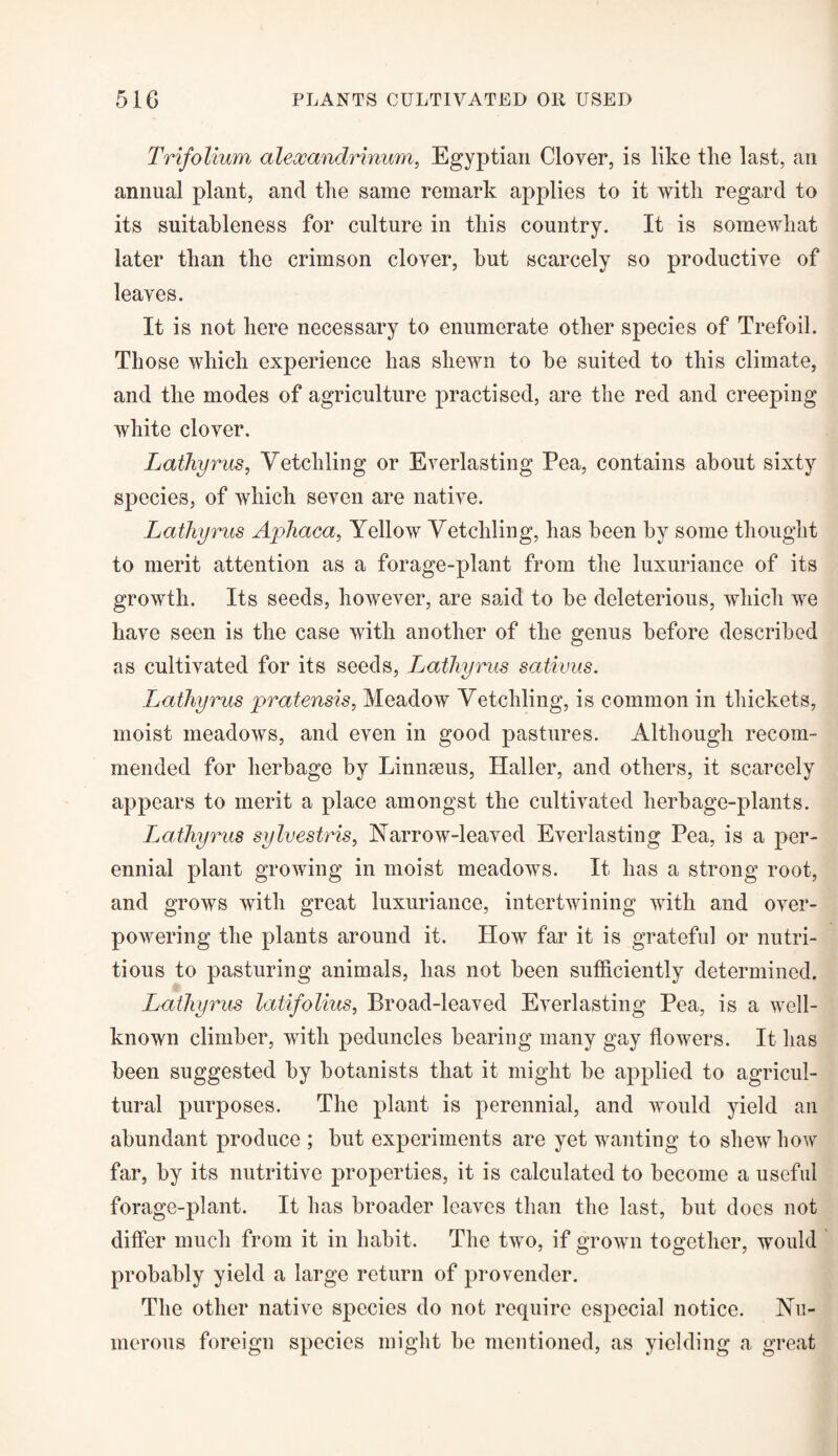 Trifolium alexandrinum, Egyptian Clover, is like the last, an annual plant, and the same remark applies to it with regard to its suitableness for culture in this country. It is somewhat later than the crimson clover, hut scarcely so productive of leaves. It is not here necessary to enumerate other species of Trefoil. Those which experience has shewn to he suited to this climate, and the modes of agriculture practised, are the red and creeping white clover. Lathyrus, Vetchling or Everlasting Pea, contains about sixty species, of which seven are native. Lathyrus Aphaca, Yellow Vetchling, has been by some thought to merit attention as a forage-plant from the luxuriance of its growth. Its seeds, however, are said to be deleterious, which we have seen is the case with another of the genus before described as cultivated for its seeds, Lathyrus sativus. Lathyrus pratensis, Meadow Vetchling, is common in thickets, moist meadows, and even in good pastures. Although recom¬ mended for herbage by Linnaeus, Haller, and others, it scarcely appears to merit a place amongst the cultivated herbage-plants. Lathyrus sylvestris, Narrow-leaved Everlasting Pea, is a per¬ ennial plant growing in moist meadows. It has a strong root, and grows with great luxuriance, intertwining with and over¬ powering the plants around it. How far it is grateful or nutri¬ tious to pasturing animals, has not been sufficiently determined. Lathyrus latifolius, Broad-leaved Everlasting Pea, is a well- known climber, with peduncles bearing many gay flowers. It has been suggested by botanists that it might be applied to agricul¬ tural purposes. The plant is perennial, and would yield an abundant produce ; but experiments are yet wanting to shew how far, by its nutritive properties, it is calculated to become a useful forage-plant. It has broader leaves than the last, but does not differ much from it in habit. The two, if grown together, would probably yield a large return of provender. The other native species do not require especial notice. Nu¬ merous foreign species might be mentioned, as yielding a great