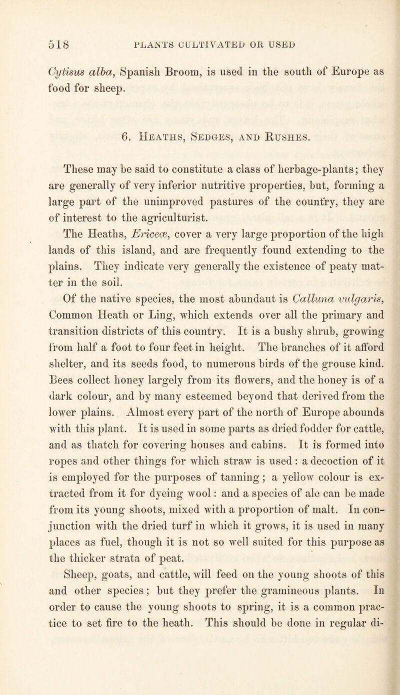 Cytisus alba, Spanish Broom, is used in the south of Europe as food for sheep. 6. Heaths, Sedges, and Bushes. These may he said to constitute a class of herbage-plants; they are generally of very inferior nutritive properties, but, forming a large part of the unimproved pastures of the country, they are of interest to the agriculturist. The Heaths, Ericece, cover a very large proportion of the high lands of this island, and are frequently found extending to the plains. They indicate very generally the existence of peaty mat¬ ter in the soil. Of the native species, the most abundant is Calluna vulgaris, Common Heath or Ling, which extends over all the primary and transition districts of this country. It is a bushy shrub, growing from half a foot to four feet in height. The branches of it afford shelter, and its seeds food, to numerous birds of the grouse kind. Bees collect honey largely from its flowers, and the honey is of a dark colour, and by many esteemed beyond that derived from the lower plains. Almost every part of the north of Europe abounds with this plant. It is used in some parts as dried fodder for cattle, and as thatch for covering houses and cabins. It is formed into ropes and other things for which straw is used: a decoction of it is employed for the purposes of tanning; a yellow colour is ex¬ tracted from it for dyeing wool: and a species of ale can be made from its young shoots, mixed with a proportion of malt. In con¬ junction with the dried turf in which it grows, it is used in many places as fuel, though it is not so well suited for this purpose as the thicker strata of peat. Sheep, goats, and cattle, will feed on the young shoots of this and other species; but they prefer the gramineous plants. In order to cause the young shoots to spring, it is a common prac¬ tice to set fire to the heath. This should be done in regular di-