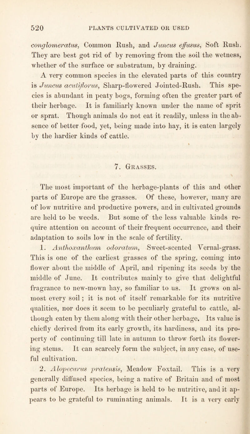 conglomerate, Common Rush, and Juncus effusus, Soft Rush. They are best got rid of hy removing from the soil the wetness, whether of the surface or substratum, by draining. A very common species in the elevated parts of this country is J uncus acutiflorus, Sharp-flowered Jointed-Rush. This spe¬ cies is abundant in peaty bogs, forming often the greater part of their herbage. It is familiarly known under the name of sprit or sprat. Though animals do not eat it readily, unless in the ab¬ sence of better food, yet, being made into hay, it is eaten largely hy the hardier kinds of cattle. 7. Grasses. The most important of the herbage-plants of this and other parts of Europe are the grasses. Of these, however, many are of low nutritive and productive powers, and in cultivated grounds are held to he weeds. But some of the less valuable kinds re¬ quire attention on account of their frequent occurrence, and their adaptation to soils low in the scale of fertility. 1. Anthoxanthum odoratum, Sweet-scented Vernal-grass. This is one of the earliest grasses of the spring, coming into flower about the middle of April, and ripening its seeds hy the middle of June. It contributes mainly to give that delightful fragrance to new-mown hay, so familiar to us. It grows on al¬ most every soil; it is not of itself remarkable for its nutritive qualities, nor does it seem to be peculiarly grateful to cattle, al¬ though eaten by them along with their other herbage. Its value is chiefly derived from its early growth, its hardiness, and its pro¬ perty of continuing till late in autumn to throw forth its flower¬ ing stems. It can scarcely form the subject, in any case, of use¬ ful cultivation. 2. Alopecurus pratensis, Meadow Foxtail. This is a very generally diffused species, being a native of Britain and of most parts of Europe. Its herbage is held to be nutritive, and it ap¬ pears to be grateful to ruminating animals. It is a very early