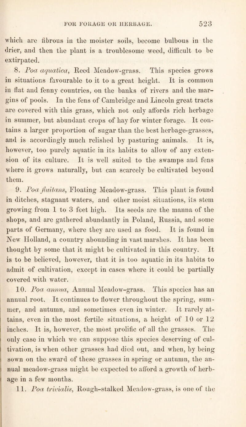 which are fibrous in the moister soils, become bulbous in the drier, and then the plant is a troublesome weed, difficult to be extirpated. 8. Poa aquatica, Reed Meadow-grass. This species grows in situations favourable to it to a great height. It is common in flat and fenny countries, on the banks of rivers and the mar¬ gins of pools. In the fens of Cambridge and Lincoln great tracts are covered with this grass, which not only affords rich herbage in summer, but abundant crops of hay for winter forage. It con¬ tains a larger proportion of sugar than the best herbage-grasses, and is accordingly much relished by pasturing animals. It is, however, too purely aquatic in its habits to allow of any exten¬ sion of its culture. It is well suited to the swamps and fens where it grows naturally, but can scarcely be cultivated beyond them. 9. Poa fluitans, Floating Meadow-grass. This plant is found in ditches, stagnant waters, and other moist situations, its stem growing from 1 to 3 feet high. Its seeds are the manna of the shops, and are gathered abundantly in Poland, Russia, and some parts of Germany, where they are used as food. It is found in New Holland, a country abounding in vast marshes. It has been thought by some that it might be cultivated in this country. It is to be believed, however, that it is too aquatic in its habits to admit of cultivation, except in cases where it could be partially covered with water. 10. Poa annua, Annual Meadow-grass. This species has an annual root. It continues to flower throughout the spring, sum¬ mer, and autumn, and sometimes even in winter. It rarely at¬ tains, even in the most fertile situations, a height of 10 or 12 inches. It is, however, the most prolific of all the grasses. The only case in which we can suppose this species deserving of cul¬ tivation, is when other grasses had died out, and when, by being sown on the sward of these grasses in spring or autumn, the an¬ nual meadow-grass might be expected to afford a growth of herb¬ age in a few months. 11. Poa trivialis, Rough-stalked Meadow-grass, is one of the