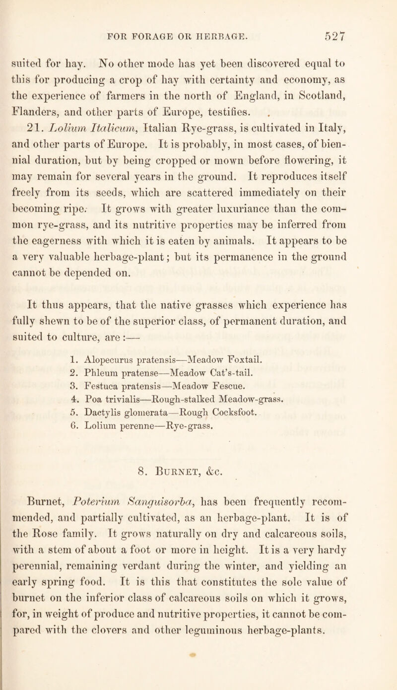 suited for hay. No other mode has yet been discovered equal to this for producing a crop of hay with certainty and economy, as the experience of farmers in the north of England, in Scotland, Flanders, and other parts of Europe, testifies. 21. Lolium Italicum, Italian Eve-grass, is cultivated in Italy, and other parts of Europe. It is probably, in most cases, of bien¬ nial duration, but by being cropped or mown before flowrering, it may remain for several years in the ground. It reproduces itself freely from its seeds, which are scattered immediately on their becoming ripe. It grows with greater luxuriance than the com¬ mon rye-grass, and its nutritive properties may be inferred from the eagerness with which it is eaten by animals. It appears to be a very valuable herbage-plant; but its permanence in the ground cannot be depended on. It thus appears, that the native grasses which experience has fully shewn to be of the superior class, of permanent duration, and suited to culture, are :— 1. Alopecurus pratensis—Meadow Foxtail. 2. Phleum pratense—Meadow Cat’s-tail. 3. Festuca pratensis—Meadow Fescue. 4. Poa trivialis—Rough-stalked Meadow-grass. 5. Dactylis glomerata—Rough Cocksfoot. 6. Lolium perenne—Rye-grass. 8. Burnet, &c. Burnet, Poterium Sanguisorba, has been frequently recom¬ mended, and partially cultivated, as an herbage-plant. It is of the Eose family. It grows naturally on dry and calcareous soils, with a stem of about a foot or more in height. It is a very hardy perennial, remaining verdant during the winter, and yielding an early spring food. It is this that constitutes the sole value of burnet on the inferior class of calcareous soils on which it grows, for, in weight of produce and nutritive properties, it cannot be com¬ pared with the clovers and other leguminous herbage-plants.