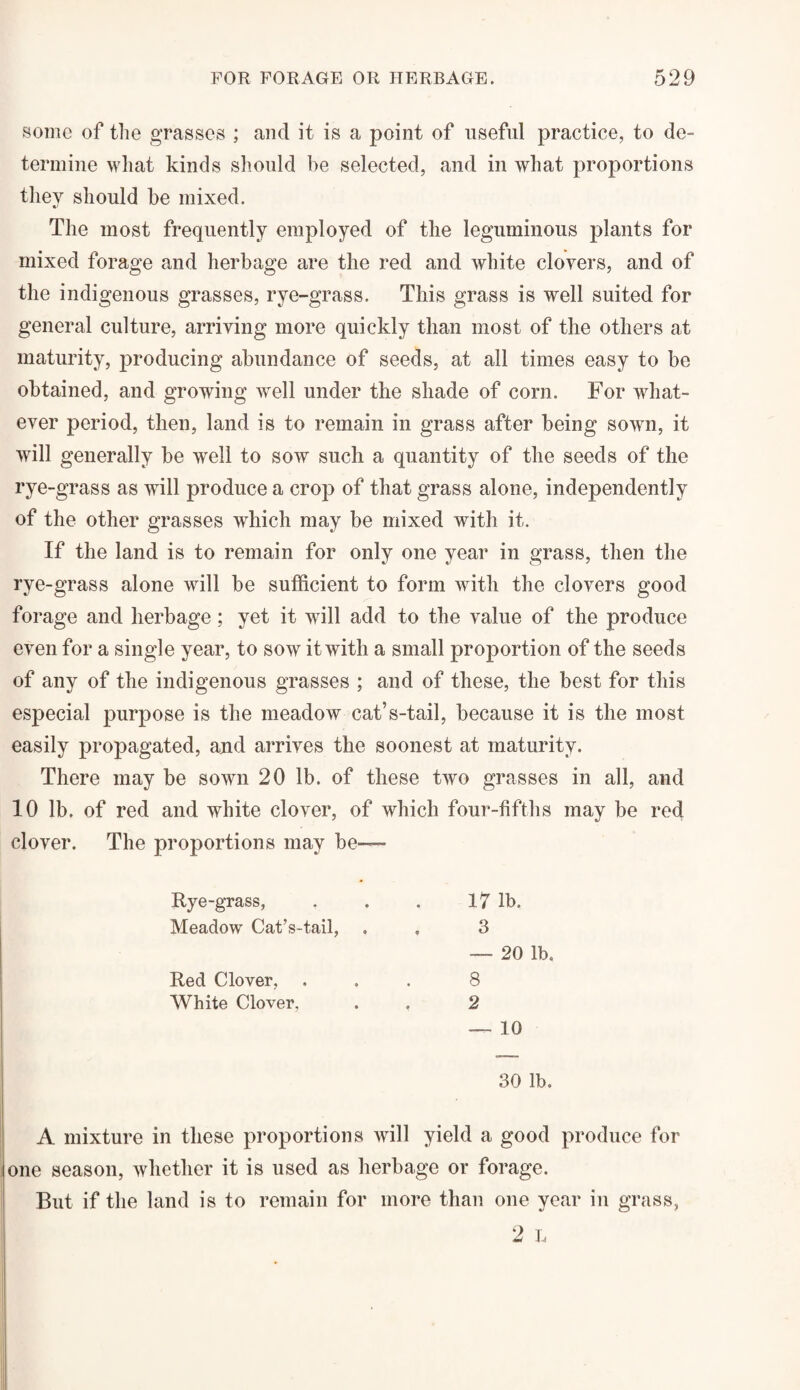 some of the grasses ; and it is a point of useful practice, to de¬ termine what kinds should he selected, and in what proportions they should be mixed. The most frequently employed of the leguminous plants for mixed forage and herbage are the red and white clovers, and of the indigenous grasses, rye-grass. This grass is well suited for general culture, arriving more quickly than most of the others at maturity, producing abundance of seeds, at all times easy to be obtained, and growing well under the shade of corn. For what¬ ever period, then, land is to remain in grass after being sown, it will generally be well to sow such a quantity of the seeds of the rye-grass as will produce a crop of that grass alone, independently of the other grasses which may be mixed with it. If the land is to remain for only one year in grass, then the rye-grass alone will be sufficient to form with the clovers good forage and herbage; yet it will add to the value of the produce even for a single year, to sow it with a small proportion of the seeds of any of the indigenous grasses ; and of these, the best for this especial purpose is the meadow cat’s-tail, because it is the most easily propagated, and arrives the soonest at maturity. There may be sown 20 lb. of these two grasses in all, and 10 lb. of red and white clover, of which four-fifths may be red clover. The proportions may be— Rye-grass, Meadow Cat’s-tail, Red Clover, White Clover, 17 lb. 3 — 20 lb. 8 2 — 10 30 lb. A mixture in these proportions will yield a good produce for one season, whether it is used as herbage or forage. But if the land is to remain for more than one year in grass,