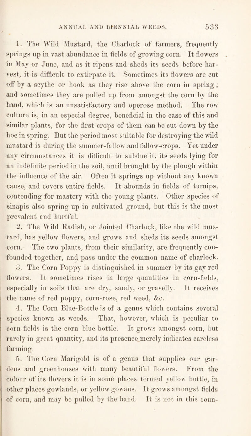 1. The Wild Mustard, the Charlock of farmers, frequently springs up in vast abundance in fields of growing corn. It flowers in May or June, and as it ripens and sheds its seeds before har¬ vest, it is difficult to extirpate it. Sometimes its flowers are cut off by a scythe or hook as they rise above the corn in spring; and sometimes they are pulled up from amongst the corn by the hand, which is an unsatisfactory and operose method. The row culture is, in an especial degree, beneficial in the case of this and similar plants, for the first crops of them can be cut down by the hoe in spring. But the period most suitable for destroying the wild mustard is during the summer-fallow and fallow-crops. Yet under any circumstances it is difficult to subdue it, its seeds lying for an indefinite period in the soil, until brought by the plough within the influence of the air. Often it springs up without any known cause, and covers entire fields. It abounds in fields of turnips, contending for mastery with the young plants. Other species of sinapis also spring up in cultivated ground, but this is the most prevalent and hurtful. 2. The Wild Badisli, or Jointed Charlock, like the wild mus¬ tard, has yellow flowers, and grows and sheds its seeds amongst corn. The two plants, from their similarity, are frequently con¬ founded together, and pass under the common name of charlock. 3. The Corn Poppy is distinguished in summer by its gay red flowers. It sometimes rises in large quantities in corn-fields, especially in soils that are dry, sandy, or gravelly. It receives the name of red poppy, corn-rose, red weed, &c. 4. The Corn Blue-Bottle is of a genus which contains several species known as weeds. That, however, which is peculiar to corn-fields is the corn blue-bottle. It grows amongst corn, but rarely in great quantity, and its presence merely indicates careless farming. 5. The Corn Marigold is of a genus that supplies our gar¬ dens and greenhouses with many beautiful flowers. From the colour of its flowers it is in some places termed yellow bottle, in other places gowlands, or yellow gowans. It grows amongst fields of corn, and may be pulled by fhe hand. It is not in this coun-