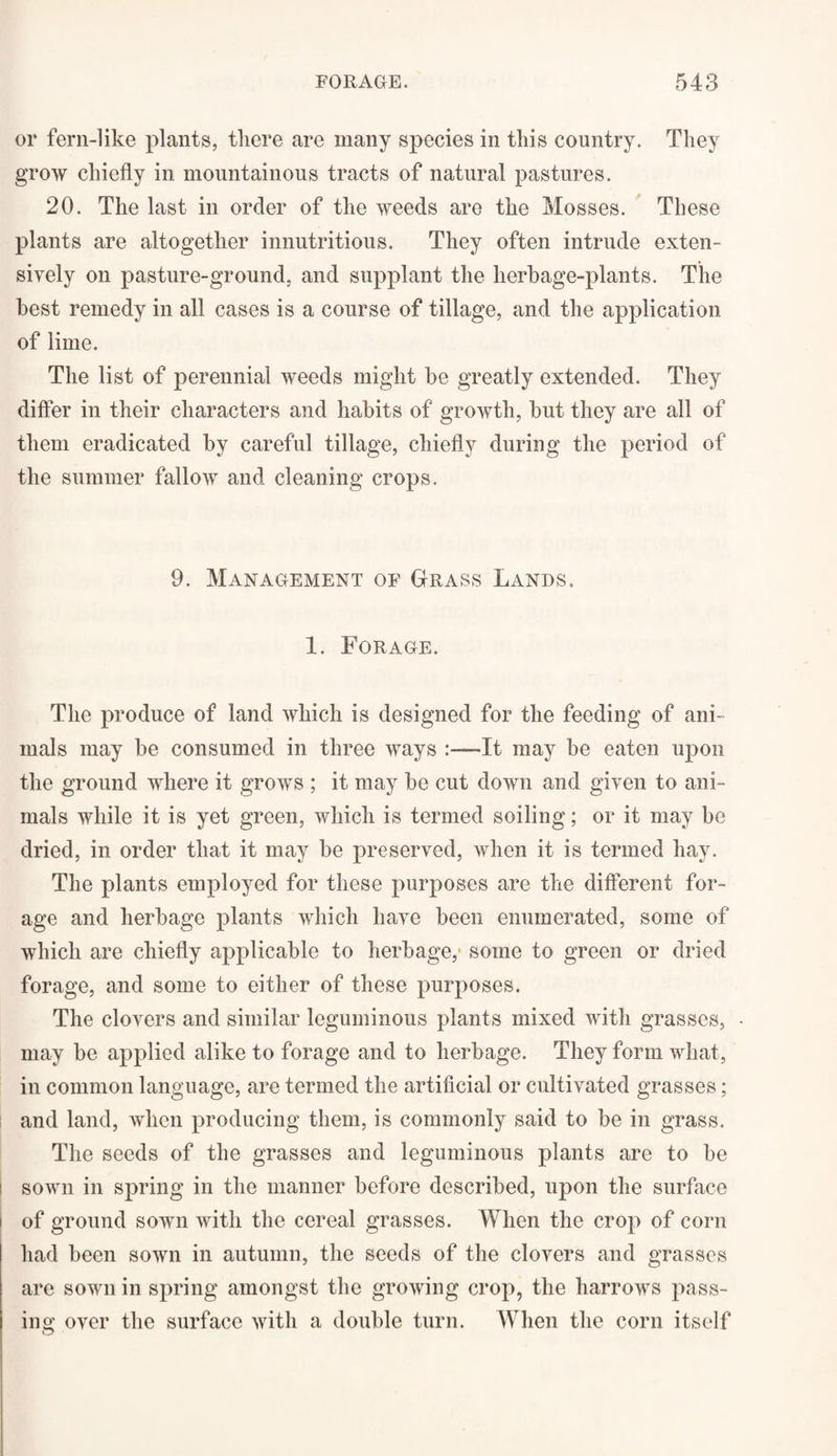or fern-like plants, there are many species in this country. They grow chiefly in mountainous tracts of natural pastures. 20. The last in order of the weeds are the Mosses. These plants are altogether innutritious. They often intrude exten¬ sively on pasture-ground, and supplant the herbage-plants. The best remedy in all cases is a course of tillage, and the application of lime. The list of perennial weeds might be greatly extended. They differ in their characters and habits of growth, but they are all of them eradicated by careful tillage, chiefly during the period of the summer fallow and cleaning crops. 9. Management of Grass Lands. 1. Forage. The produce of land which is designed for the feeding of ani¬ mals may be consumed in three ways It may be eaten upon the ground where it grows ; it may be cut down and given to ani¬ mals while it is yet green, which is termed soiling; or it may be dried, in order that it may be preserved, when it is termed hay. The plants employed for these purposes are the different for¬ age and herbage plants which have been enumerated, some of which are chiefly applicable to herbage,' some to green or dried forage, and some to either of these purposes. The clovers and similar leguminous plants mixed with grasses, • may be applied alike to forage and to herbage. They form what, in common language, are termed the artificial or cultivated grasses; and land, when producing them, is commonly said to be in grass. The seeds of the grasses and leguminous plants are to be i sown in spring in the manner before described, upon the surface t of ground sown with the cereal grasses. When the crop of corn had been sown in autumn, the seeds of the clovers and grasses are sown in spring amongst the growing crop, the harrows pass¬ ing over the surface with a double turn. When the corn itself