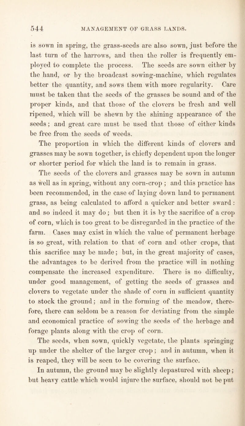 is sown in spring, the grass-seeds are also sown, just before the last turn of the harrows, and then the roller is frequently em¬ ployed to complete the process. The seeds are sown either by the hand, or by the broadcast sowing-machine, which regulates better the quantity, and sows them with more regularity. Care must be taken that the seeds of the grasses be sound and of the proper kinds, and that those of the clovers be fresh and well ripened, which will be shewn by the shining appearance of the seeds; and great care must be used that those of either kinds be free from the seeds of weeds. The proportion in which the different kinds of clovers and grasses may be sown together, is chiefly dependent upon the longer or shorter period for which the land is to remain in grass. The seeds of the clovers and grasses may be sown in autumn as well as in spring, without any corn-crop ; and this practice has been recommended, in the case of laying down land to permanent grass, as being calculated to afford a quicker and better sward : and so indeed it may do ; but then it is by the sacrifice of a crop of corn, which is too great to be disregarded in the practice of the farm. Cases may exist in which the value of permanent herbage is so great, with relation to that of corn and other crops, that this sacrifice may be made; but, in the great majority of cases, the advantages to he derived from the practice will in nothing compensate the increased expenditure. There is no difficulty, under good management, of getting the seeds of grasses and clovers to vegetate under the shade of corn in sufficient quantity to stock the ground; and in the forming of the meadow, there¬ fore, there can seldom be a reason for deviating from the simple and economical practice of sowing the seeds of the herbage and forage plants along with the crop of corn. The seeds, when sown, quickly vegetate, the plants springing up under the shelter of the larger crop; and in autumn, when it is reaped, they will be seen to be covering the surface. In autumn, the ground may be slightly depastured with sheep; but heavy cattle which would injure the surface, should not he put