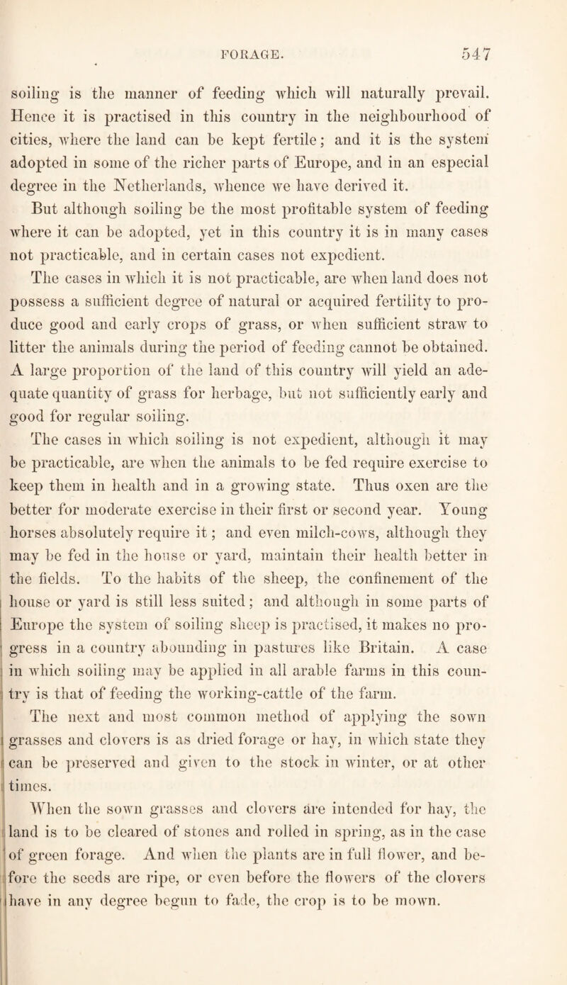 soiling is the manner of feeding which will naturally prevail. Hence it is practised in this country in the neighbourhood of cities, where the land can be kept fertile; and it is the system' adopted in some of the richer parts of Europe, and in an especial degree in the Netherlands, whence we have derived it. But although soiling be the most profitable system of feeding where it can be adopted, yet in this country it is in many cases not practicable, and in certain cases not expedient. The cases in which it is not practicable, are when land does not possess a sufficient degree of natural or acquired fertility to pro¬ duce good and early crops of grass, or when sufficient straw to litter the animals during the period of feeding cannot be obtained. A large proportion of the land of this country will yield an ade¬ quate quantity of grass for herbage, but not sufficiently early and good for regular soiling. The cases in which soiling is not expedient, although it may be practicable, are when the animals to be fed require exercise to keep them in health and in a growing state. Thus oxen are the better for moderate exercise in their first or second year. Young horses absolutely require it; and even milch-cows, although they may be fed in the house or yard, maintain their health better in the fields. To the habits of the sheep, the confinement of the house or yard is still less suited; and although in some parts of Europe the system of soiling sheep is practised, it makes no pro¬ gress in a country abounding in pastures like Britain. A case in which soiling may be applied in all arable farms in this coun¬ try is that of feeding the working-cattle of the farm. The next and most common method of applying the sown grasses and clovers is as dried forage or hay, in which state they i can be preserved and given to the stock in winter, or at other i times. When the sown grasses and clovers are intended for hay, the i land is to be cleared of stones and rolled in spring, as in the case of green forage. And when the plants are in full flower, and be- j fore the seeds are ripe, or even before the flowers of the clovers have in any degree begun to fade, the crop is to be mown.