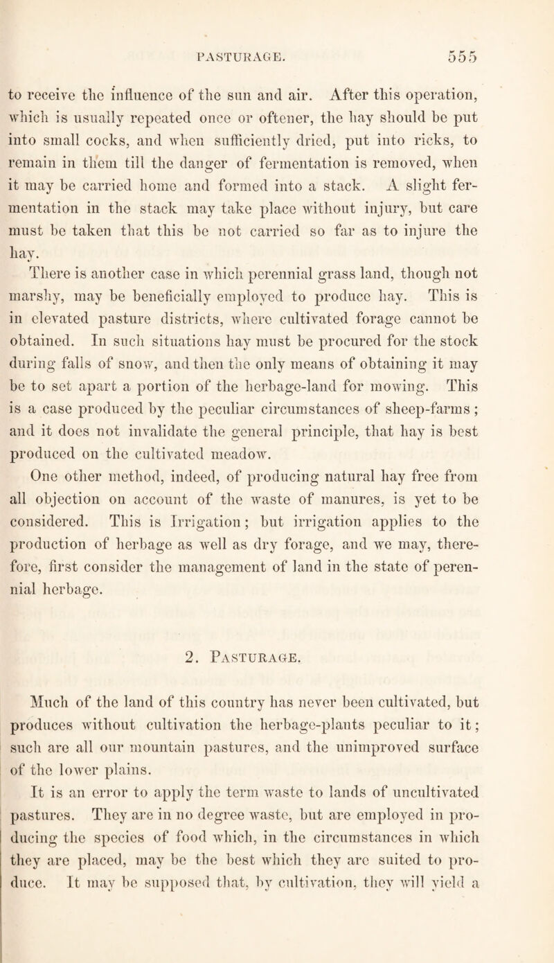 to receive tlie influence of the sun and air. After this operation, which is usually repeated once or oftener, the hay should be put into small cocks, and when sufficiently dried, put into ricks, to remain in them till the danger of fermentation is removed, when it may be carried home and formed into a stack. A slight fer¬ mentation in the stack may take place without injury, but care must be taken that this be not carried so far as to injure the hay. There is another case in which perennial grass land, though not marshy, may be beneficially employed to produce hay. This is in elevated pasture districts, where cultivated forage cannot be obtained. In such situations hay must be procured for the stock during falls of snow, and then the only means of obtaining it may be to set apart a portion of the herbage-land for mowing. This is a case produced by the peculiar circumstances of sheep-farms ; and it does not invalidate the general principle, that hay is best produced on the cultivated meadow. One other method, indeed, of producing natural hay free from all objection on account of the waste of manures, is yet to be considered. This is Irrigation; but irrigation applies to the production of herbage as well as dry forage, and we may, there¬ fore, first consider the management of land in the state of peren¬ nial herbage. 2. Pasturage. Much of the land of this country has never been cultivated, but produces without cultivation the herbage-plants peculiar to it; such are all our mountain pastures, and the unimproved surface of the lower plains. It is an error to apply the term wTaste to lands of uncultivated pastures. They are in no degree waste, but are employed in pro¬ ducing the species of food which, in the circumstances in which they are placed, may be the best which they arc suited to pro¬ duce. It may be supposed that, by cultivation, they will yield a