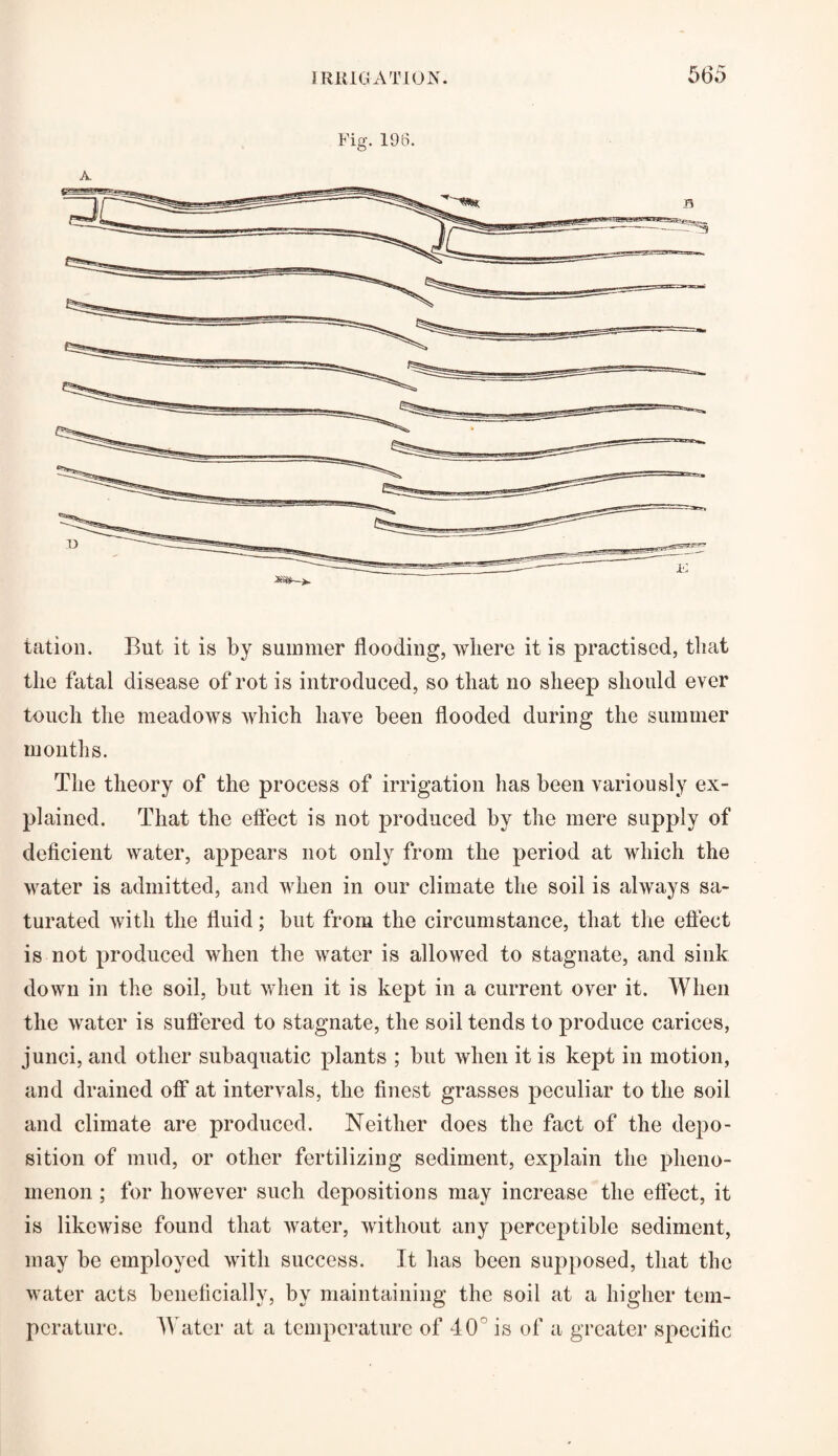 Fig. 196. xm-i. tation. But it is by summer flooding, where it is practised, that the fatal disease of rot is introduced, so that no sheep should ever touch the meadows which have been flooded during the summer months. The theory of the process of irrigation has been variously ex¬ plained. That the effect is not produced by the mere supply of deficient water, appears not only from the period at which the water is admitted, and when in our climate the soil is always sa¬ turated with the fluid; but from the circumstance, that the effect is not produced when the water is allowed to stagnate, and sink down in the soil, but when it is kept in a current over it. When the water is suffered to stagnate, the soil tends to produce carices, junci, and other subaquatic plants ; but when it is kept in motion, and drained off at intervals, the finest grasses peculiar to the soil and climate are produced. Neither does the fact of the depo¬ sition of mud, or other fertilizing sediment, explain the pheno¬ menon ; for however such depositions may increase the effect, it is likewise found that water, without any perceptible sediment, may be employed with success. It has been supposed, that the water acts beneficially, by maintaining the soil at a higher tem¬ perature. Water at a temperature of 40 is of a greater specific