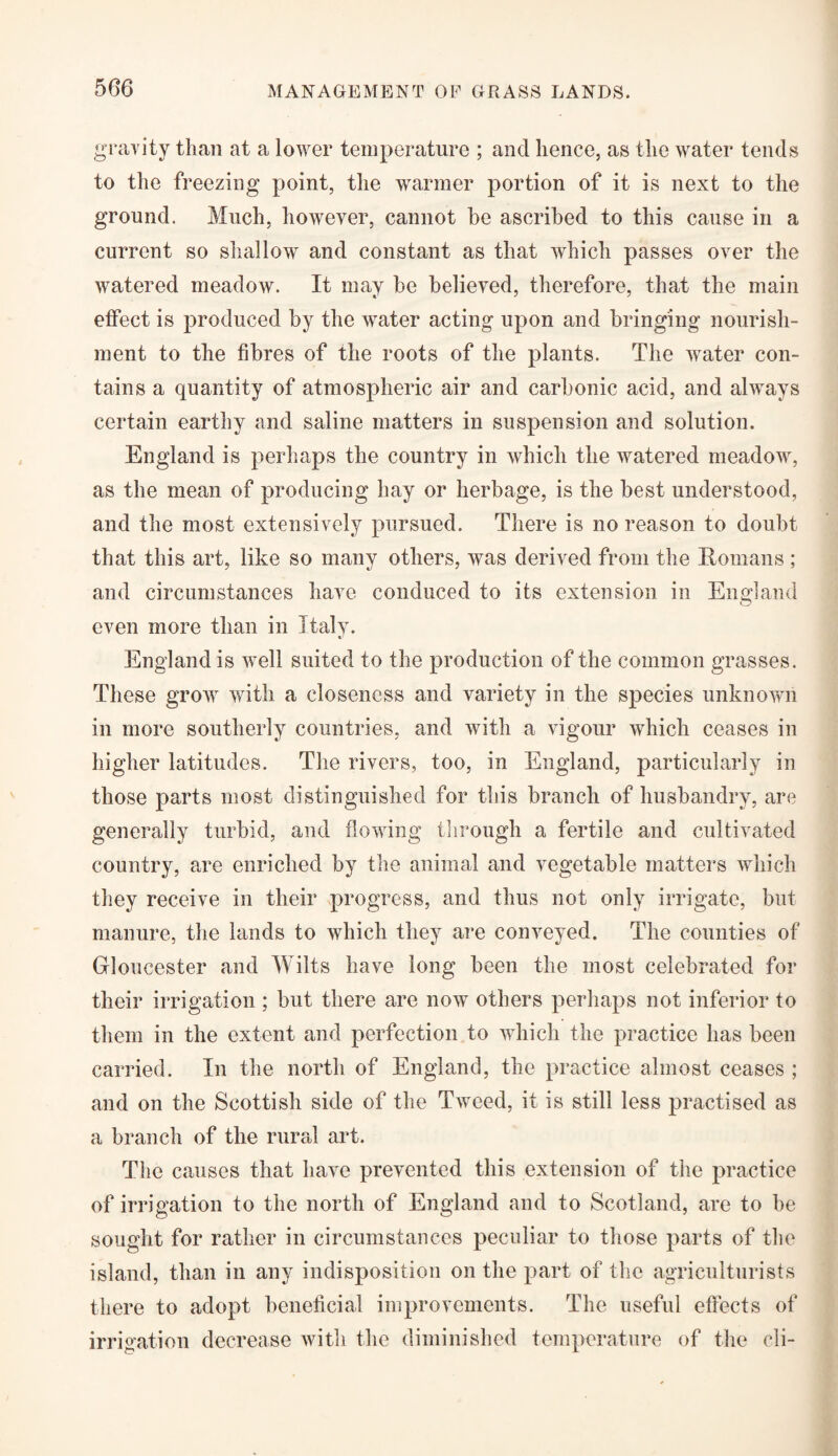 gravity than at a lower temperature ; and hence, as the water tends to the freezing point, the warmer portion of it is next to the ground. Much, however, cannot be ascribed to this cause in a current so shallow and constant as that which passes over the watered meadow. It may be believed, therefore, that the main effect is produced by the water acting upon and bringing nourish¬ ment to the fibres of the roots of the plants. The water con¬ tains a quantity of atmospheric air and carbonic acid, and always certain earthy and saline matters in suspension and solution. England is perhaps the country in which the watered meadow, as the mean of producing hay or herbage, is the best understood, and the most extensively pursued. There is no reason to doubt that this art, like so many others, was derived from the Bomans ; and circumstances have conduced to its extension in England even more than in Italy. England is well suited to the production of the common grasses. These grow with a closeness and variety in the species unknown in more southerly countries, and with a vigour which ceases in higher latitudes. The rivers, too, in England, particularly in those parts most distinguished for this branch of husbandry, are generally turbid, and flowing through a fertile and cultivated country, are enriched by the animal and vegetable matters which they receive in their progress, and thus not only irrigate, but manure, the lands to which they are conveyed. The counties of Gloucester and Wilts have long been the most celebrated for their irrigation ; but there are now others perhaps not inferior to them in the extent and perfection to which the practice has been carried. In the north of England, the practice almost ceases ; and on the Scottish side of the Tweed, it is still less practised as a branch of the rural art. The causes that have prevented this extension of the practice of irrigation to the north of England and to Scotland, are to be sought for rather in circumstances peculiar to those parts of the island, than in any indisposition on the part of the agriculturists there to adopt beneficial improvements. The useful effects of irrigation decrease with the diminished temperature of the cli-