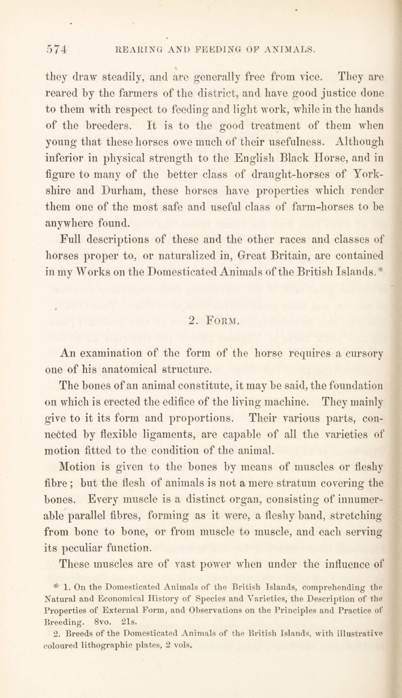 they draw steadily, and are generally free from vice. They are reared by the farmers of the district, and have good justice done to them with respect to feeding and light work, while in the hands of the breeders. It is to the good treatment of them when young that these horses owe much of their usefulness. Although inferior in physical strength to the English Black Horse, and in figure to many of the better class of draught-horses of York¬ shire and Durham, these horses have properties which render them one of the most safe and useful class of farm-horses to be anywhere found. Full descriptions of these and the other races and classes of horses proper to, or naturalized in, Great Britain, are contained in my Works on the Domesticated Animals of the British Islands. * 2. Form. An examination of the form of the horse requires a cursory one of his anatomical structure. The bones of an animal constitute, it may be said, the foundation on which is erected the edifice of the living machine. They mainly give to it its form and proportions. Their various parts, con¬ nected by flexible ligaments, are capable of all the varieties of motion fitted to the condition of the animal. Motion is given to the bones by means of muscles or fleshy fibre ; but the flesh of animals is not a mere stratum covering the bones. Every muscle is a distinct organ, consisting of innumer¬ able parallel fibres, forming as it were, a fleshy band, stretching from bone to bone, or from muscle to muscle, and each serving its peculiar function. These muscles are of vast power when under the influence of * 1. On the Domesticated Animals of the British Islands, comprehending the Natural and Economical History of Species and Varieties, the Description of the Properties of External Form, and Observations on the Principles and Practice of Breeding. 8vo. 21s. 2. Breeds of the Domesticated Animals of the British Islands, with illustrative coloured lithographic plates, 2 vols.