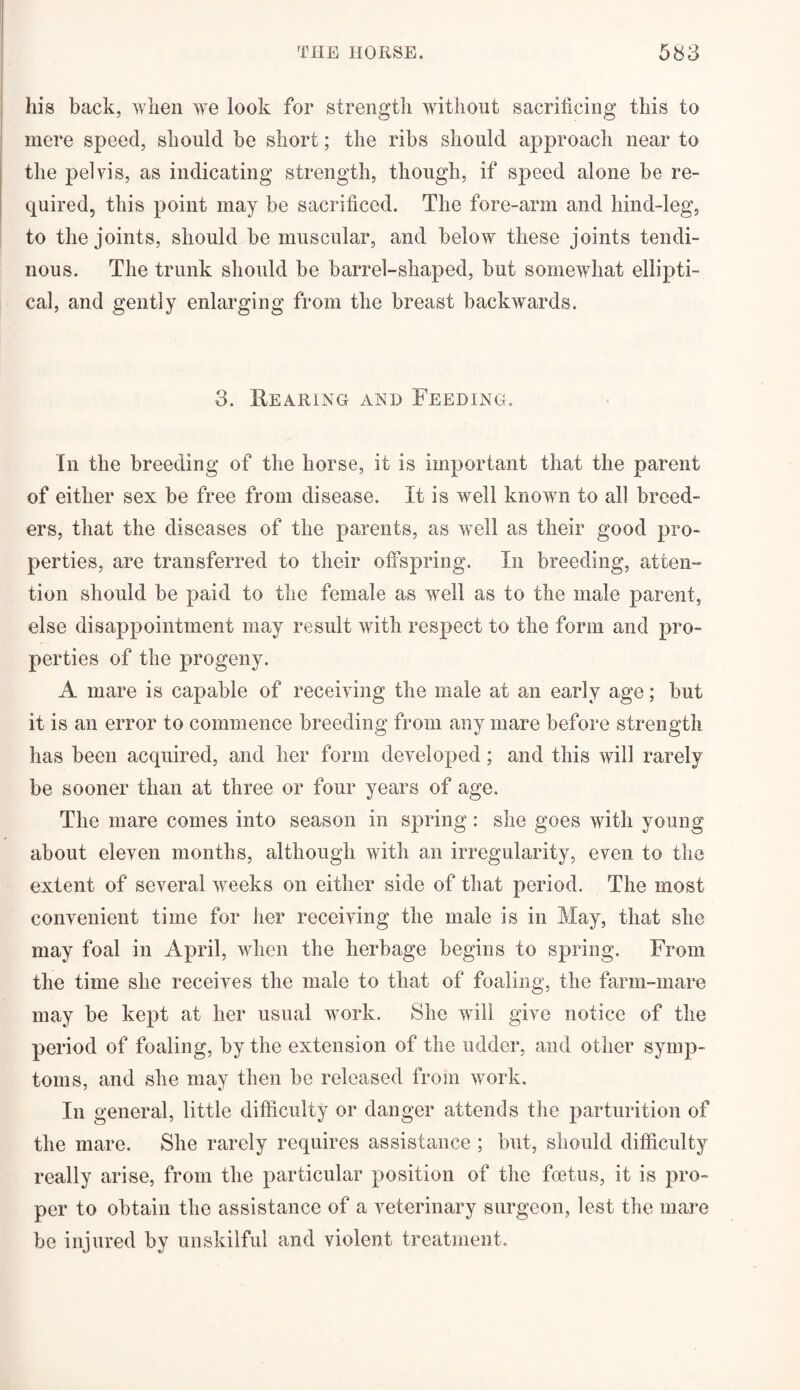 his back, when we look for strength without sacrificing this to mere speed, should be short; the ribs should approach near to the pelvis, as indicating strength, though, if speed alone be re¬ quired, this point may be sacrificed. The fore-arm and hind-leg, to the joints, should be muscular, and below these joints tendi¬ nous. The trunk should be barrel-shaped, but somewhat ellipti¬ cal, and gently enlarging from the breast backwards. 3. Rearing and Feeding. In the breeding of the horse, it is important that the parent of either sex be free from disease. It is well known to all breed¬ ers, that the diseases of the parents, as well as their good pro¬ perties, are transferred to their offspring. In breeding, atten¬ tion should be paid to the female as well as to the male parent, else disappointment may result with respect to the form and pro¬ perties of the progeny. A mare is capable of receiving the male at an early age; but it is an error to commence breeding from any mare before strength has been acquired, and her form developed; and this will rarely be sooner than at three or four years of age. The mare comes into season in spring: she goes with young about eleven months, although with an irregularity, even to the extent of several weeks on either side of that period. The most convenient time for her receiving the male is in May, that she may foal in April, when the herbage begins to spring. From the time she receives the male to that of foaling, the farm-mare may be kept at her usual work. She will give notice of the period of foaling, by the extension of the udder, and other symp¬ toms, and she may then be released from work. In general, little difficulty or danger attends the parturition of the mare. She rarely requires assistance ; but, should difficulty really arise, from the particular position of the foetus, it is pro¬ per to obtain the assistance of a veterinary surgeon, lest the mare be injured by unskilful and violent treatment.