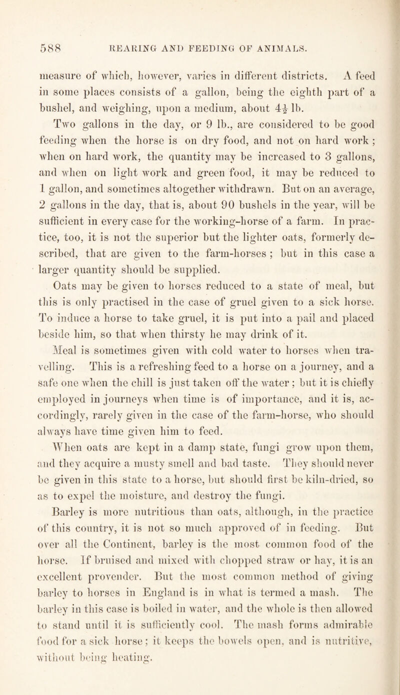 measure of which, however, varies in different districts. A feed in some places consists of a gallon, being the eighth part of a bushel, and weighing, upon a medium, about 4^ lb. Two gallons in the day, or 9 lb., are considered to be good feeding when the horse is on dry food, and not on hard work ; when on hard work, the quantity may be increased to 3 gallons, and when on light work and green food, it may be reduced to 1 gallon, and sometimes altogether withdrawn. But on an average, 2 gallons in the day, that is, about 90 bushels in the year, will be sufficient in every case for the working-horse of a farm. In prac¬ tice, too, it is not the superior but the lighter oats, formerly de¬ scribed, that are given to the farm-horses ; but in this case a larger quantity should be supplied. Oats may be given to horses reduced to a state of meal, but this is only practised in the case of gruel given to a sick horse. To induce a horse to take gruel, it is put into a pail and placed beside him, so that when thirsty he may drink of it. Meal is sometimes given with cold water to horses when tra¬ velling. This is a refreshing feed to a horse on a journey, and a safe one when the chill is just taken off the water ; but it is chiefly employed in journeys when time is of importance, and it is, ac¬ cordingly, rarely given in the case of the farm-horse, who should always have time given him to feed. When oats are kept in a damp state, fungi grow upon them, and they acquire a musty smell and bad taste. They should never be given in this state to a horse, but should first be kiln-dried, so as to expel the moisture, and destroy the fungi. Barley is more nutritious than oats, although, in the practice of this country, it is not so much approved of in feeding. But over all the Continent, barley is the most common food of the horse. If bruised and mixed with chopped straw or hay, it is an excellent provender. But the most common method of giving barley to horses in England is in what is termed a mash. The barley in this case is boiled in water, and the whole is then allowed to stand until it is sufficiently cool. The mash forms admirable food for a sick horse : it keeps the bowels open, and is nutritive, without being heating.