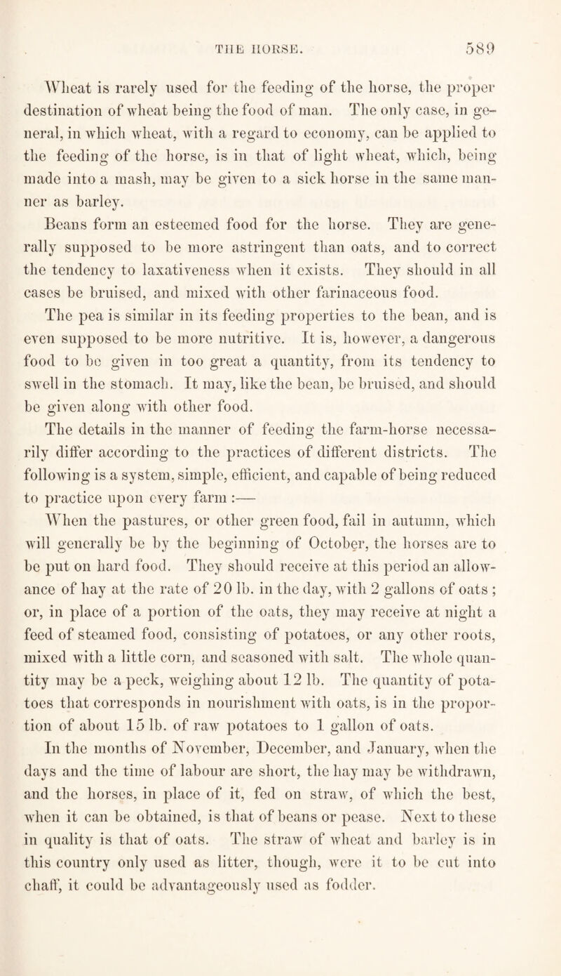 Wheat is rarely used for the feeding of the horse, the proper destination of wheat being the food of man. The only case, in ge¬ neral, in which wheat, with a regard to economy, can he applied to the feeding of the horse, is in that of light wheat, which, being made into a mash, may he given to a sick horse in the same man¬ ner as barley. Beans form an esteemed food for the horse. They are gene¬ rally supposed to he more astringent than oats, and to correct the tendency to laxativeness when it exists. They should in all cases be bruised, and mixed with other farinaceous food. The pea is similar in its feeding properties to the bean, and is even supposed to be more nutritive. It is, however, a dangerous food to be given in too great a quantity, from its tendency to swell in the stomach. It may, like the bean, be bruised, and should be given along with other food. The details in the manner of feeding the farm-horse necessa¬ rily differ according to the practices of different districts. The following is a system, simple, efficient, and capable of being reduced to practice upon every farm :— When the pastures, or other green food, fail in autumn, which will generally be by the beginning of October, the horses are to be put on hard food. They should receive at this period an allow¬ ance of hay at the rate of 20 lb. in the day, with 2 gallons of oats ; or, in place of a portion of the oats, they may receive at night a feed of steamed food, consisting of potatoes, or any other roots, mixed with a little corn, and seasoned with salt. The whole quan¬ tity may be a peck, weighing about 12 lb. The quantity of pota¬ toes that corresponds in nourishment with oats, is in the propor¬ tion of about 15 lb. of raw potatoes to 1 gallon of oats. In the months of November, December, and January, when the days and the time of labour are short, the hay may be withdrawn, and the horses, in place of it, fed on straw, of which the best, when it can be obtained, is that of beans or pease. Next to these in quality is that of oats. The straw of wheat and barley is in this country only used as litter, though, were it to be cut into chaff, it could be advantageously used as fodder.