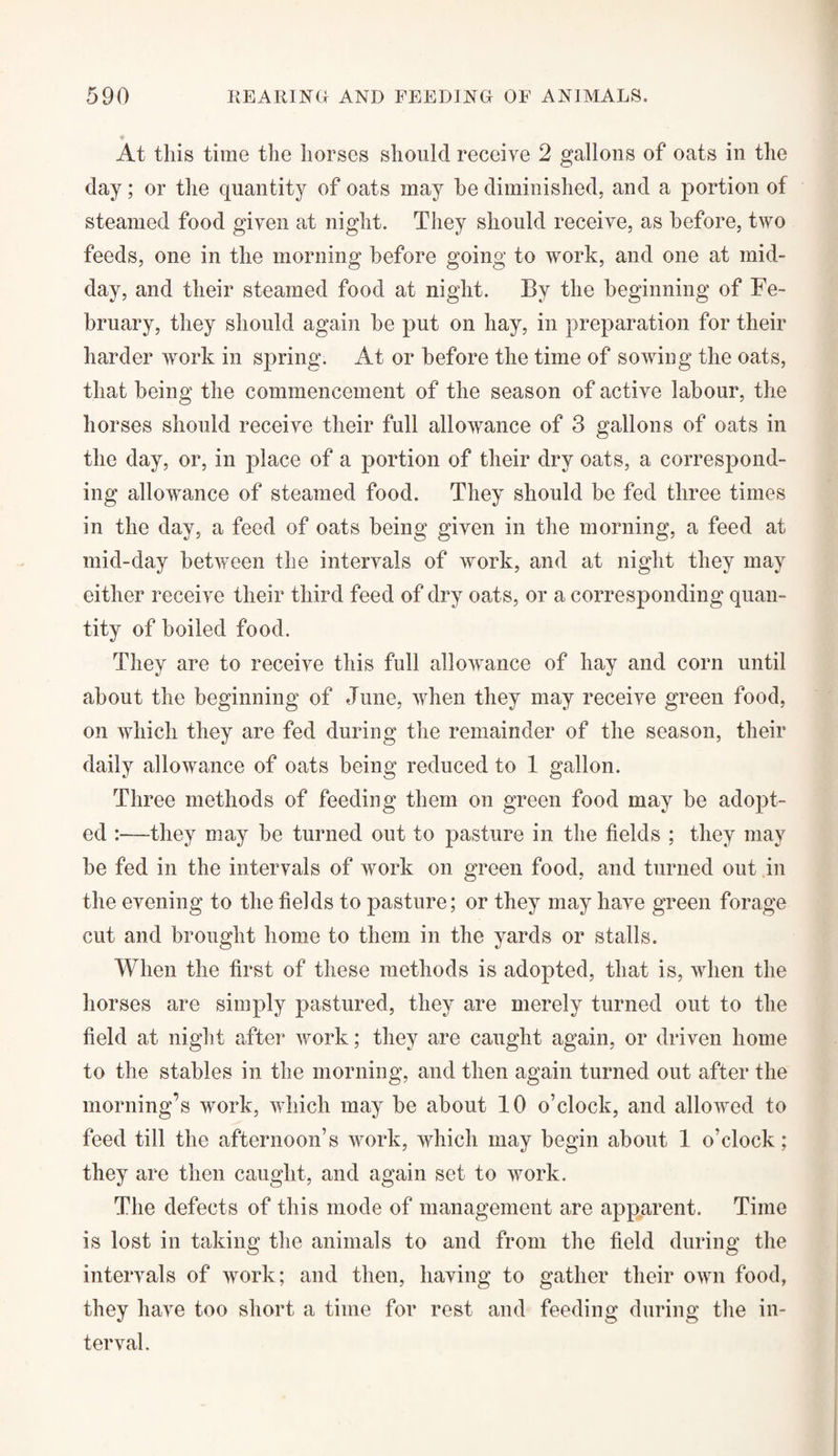 ♦ At this time the horses should receive 2 gallons of oats in the day; or the quantity of oats may he diminished, and a portion of steamed food given at night. They should receive, as before, two feeds, one in the morning before going to work, and one at mid¬ day, and their steamed food at night. By the beginning of Fe¬ bruary, they should again be put on hay, in preparation for their harder work in spring. At or before the time of sowing the oats, that being the commencement of the season of active labour, the horses should receive their full allowance of 3 gallons of oats in the day, or, in place of a portion of their dry oats, a correspond¬ ing allowance of steamed food. They should be fed three times in the day, a feed of oats being given in the morning, a feed at mid-day between the intervals of work, and at night they may either receive their third feed of dry oats, or a corresponding quan¬ tity of boiled food. They are to receive this full allowance of hay and corn until about the beginning of June, when they may receive green food, on which they are fed during the remainder of the season, their daily allowance of oats being reduced to 1 gallon. Three methods of feeding them on green food may be adopt¬ ed :—they may be turned out to pasture in the fields ; they may be fed in the intervals of work on green food, and turned out in the evening to the fields to pasture; or they may have green forage cut and brought home to them in the yards or stalls. When the first of these methods is adopted, that is, when the horses are simply pastured, they are merely turned out to the field at night after work; they are caught again, or driven home to the stables in the morning, and then again turned out after the morning’s work, which may be about 10 o’clock, and allowed to feed till the afternoon’s work, which may begin about 1 o’clock; they are then caught, and again set to work. The defects of this mode of management are apparent. Time is lost in taking the animals to and from the field during the intervals of work; and then, having to gather their own food, they have too short a time for rest and feeding during the in¬ terval.