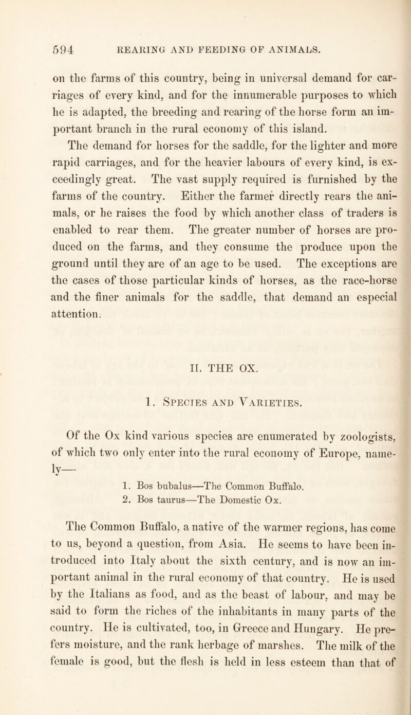 on the farms of this country, being in universal demand for car¬ riages of every kind, and for the innumerable purposes to which he is adapted, the breeding and rearing of the horse form an im¬ portant branch in the rural economy of this island. The demand for horses for the saddle, for the lighter and more rapid carriages, and for the heavier labours of every kind, is ex¬ ceedingly great. The vast supply required is furnished by the farms of the country. Either the farmer directly rears the ani¬ mals, or he raises the food by which another class of traders is enabled to rear them. The greater number of horses are pro¬ duced on the farms, and they consume the produce upon the ground until they are of an age to be used. The exceptions are the cases of those particular kinds of horses, as the race-horse and the finer animals for the saddle, that demand an especial attention. II. THE OX. 1. Species and Varieties. Of the Ox kind various species are enumerated by zoologists, of which two only enter into the rural economy of Europe, name- iy— 1. Bos bubalus—The Common Buffalo. 2. Bos taurus—The Domestic Ox. The Common Buffalo, a native of the warmer regions, has come to us, beyond a question, from Asia. He seems to have been in¬ troduced into Italy about the sixth century, and is now an im¬ portant animal in the rural economy of that country. He is used by the Italians as food, and as the beast of labour, and may be said to form the riches of the inhabitants in many parts of the country. He is cultivated, too, in Greece and Hungary. He pre¬ fers moisture, and the rank herbage of marshes. The milk of the female is good, but the flesh is held in less esteem than that of