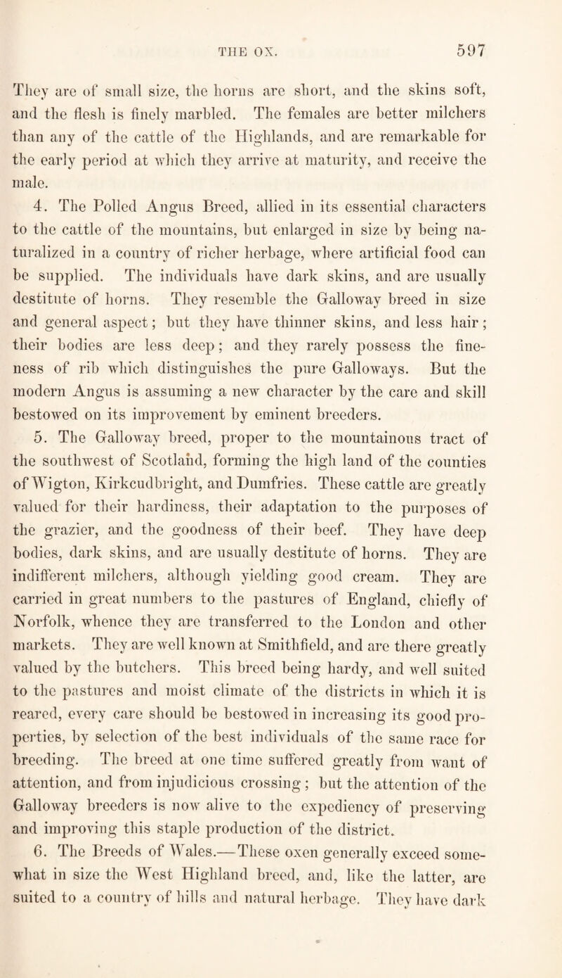 They are of small size, the horns are short, and the skins soft, and the flesh is finely marbled. The females are better milchers than any of the cattle of the Highlands, and are remarkable for the early period at which they arrive at maturity, and receive the male. 4. The Polled Angus Breed, allied in its essential characters to the cattle of the mountains, but enlarged in size by being na¬ turalized in a country of richer herbage, where artificial food can be supplied. The individuals have dark skins, and are usually destitute of horns. They resemble the Galloway breed in size and general aspect; but they have thinner skins, and less hair; their bodies are less deep; and they rarely possess the fine¬ ness of rib which distinguishes the pure Galloways. But the modern Angus is assuming a new character by the care and skill bestowed on its improvement by eminent breeders. 5. The Galloway breed, proper to the mountainous tract of the southwest of Scotland, forming the high land of the counties of Wigton, Kirkcudbright, and Dumfries. These cattle are greatly valued for their hardiness, their adaptation to the purposes of the grazier, and the goodness of their beef. They have deep bodies, dark skins, and are usually destitute of horns. They are indifferent milchers, although yielding good cream. They are carried in great numbers to the pastures of England, chiefly of Norfolk, whence they are transferred to the London and other markets. They are well known at Smithfield, and are there greatly valued by the butchers. This breed being hardy, and well suited to the pastures and moist climate of the districts in which it is reared, every care should be bestowed in increasing its good pro¬ perties, by selection of the best individuals of the same race for breeding. The breed at one time suffered greatly from want of attention, and from injudicious crossing ; but the attention of the Galloway breeders is now alive to the expediency of preserving and improving this staple production of the district. 6. The Breeds of Wales.—These oxen generally exceed some¬ what in size the West Highland breed, and, like the latter, are suited to a country of hills and natural herbage. They have dark