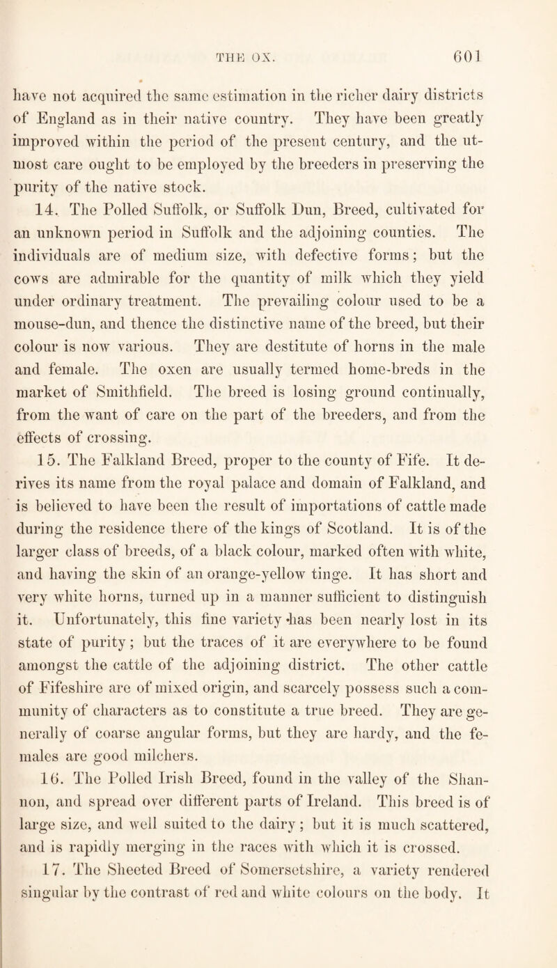 have not acquired the same estimation in tlie richer dairy districts of England as in their native country. They have been greatly improved within the period of the present century, and the ut¬ most care ought to be employed by the breeders in preserving the purity of the native stock. 14. The Polled Suffolk, or Suffolk Dun, Breed, cultivated for an unknown period in Suffolk and the adjoining counties. The individuals are of medium size, with defective forms; but the cows are admirable for the quantity of milk which they yield under ordinary treatment. The prevailing colour used to be a mouse-dun, and thence the distinctive name of the breed, but their colour is now various. They are destitute of horns in the male and female. The oxen are usually termed home-breds in the market of Smithfield. The breed is losing ground continually, from the want of care on the part of the breeders, and from the effects of crossing. 15. The Falkland Breed, proper to the county of Fife. It de¬ rives its name from the royal palace and domain of Falkland, and is believed to have been the result of importations of cattle made during the residence there of the kings of Scotland. It is of the larger class of breeds, of a black colour, marked often with white, and having the skin of an orange-yellow tinge. It has short and very white horns, turned up in a manner sufficient to distinguish it. Unfortunately, this fine variety has been nearly lost in its state of purity; but the traces of it are everywhere to be found amongst the cattle of the adjoining district. The other cattle of Fifeshire are of mixed origin, and scarcely possess such a com¬ munity of characters as to constitute a true breed. They are ge¬ nerally of coarse angular forms, but they are hardy, and the fe¬ males are good milchers. 16. The Polled Irish Breed, found in the valley of the Shan¬ non, and spread over different parts of Ireland. This breed is of large size, and well suited to the dairy; but it is much scattered, and is rapidly merging in the races with which it is crossed. 17. The Sheeted Breed of Somersetshire, a variety rendered singular by the contrast of red and white colours on the body. It