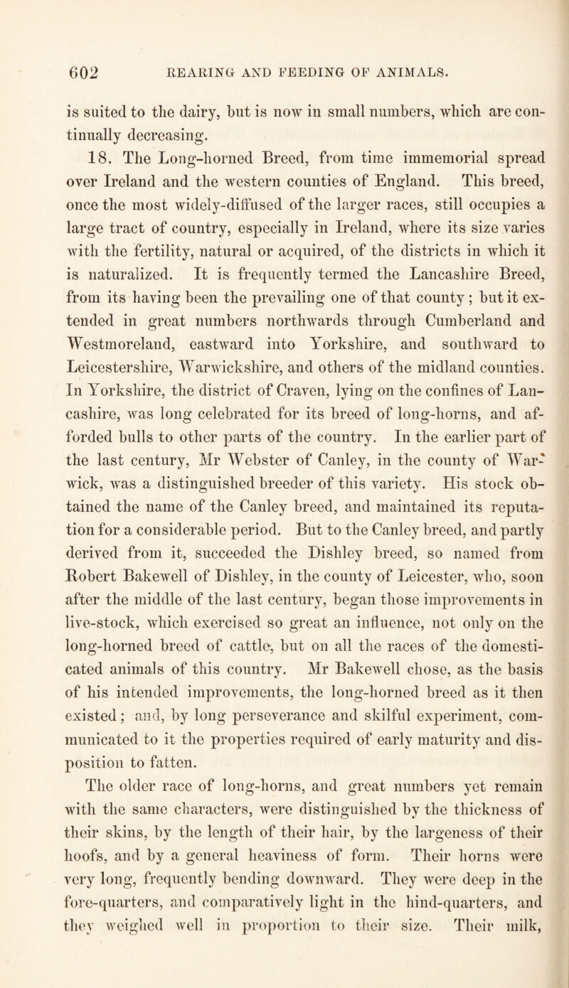 is suited to the dairy, but is now in small numbers, which are con¬ tinually decreasing. 18. The Long-horned Breed, from time immemorial spread over Ireland and the western counties of England. This breed, once the most widely-diffused of the larger races, still occupies a large tract of country, especially in Ireland, where its size varies with the fertility, natural or acquired, of the districts in which it is naturalized. It is frequently termed the Lancashire Breed, from its having been the prevailing one of that county ; but it ex¬ tended in great numbers northwards through Cumberland and Westmoreland, eastward into Yorkshire, and southward to Leicestershire, Warwickshire, and others of the midland counties. In Yorkshire, the district of Craven, lying on the confines of Lan¬ cashire, was long celebrated for its breed of long-horns, and af¬ forded bulls to other parts of the country. In the earlier part of the last century, Mr Webster of Canley, in the county of War¬ wick, was a distinguished breeder of this variety. His stock ob¬ tained the name of the Canley breed, and maintained its reputa¬ tion for a considerable period. But to the Canley breed, and partly derived from it, succeeded the Hishley breed, so named from Robert Bakewell of Hishley, in the county of Leicester, who, soon after the middle of the last century, began those improvements in live-stock, which exercised so great an influence, not only on the long-liorned breed of cattle, but on all the races of the domesti¬ cated animals of this country. Mr Bakewell chose, as the basis of his intended improvements, the long-horned breed as it then existed; and, by long perseverance and skilful experiment, com¬ municated to it the properties required of early maturity and dis¬ position to fatten. The older race of long-horns, and great numbers yet remain with the same characters, were distinguished by the thickness of their skins, by the length of their hair, by the largeness of their hoofs, and by a general heaviness of form. Their horns were very long, frequently bending downward. They were deep in the fore-quarters, and comparatively light in the hind-quarters, and they weighed well in proportion to their size. Their milk,