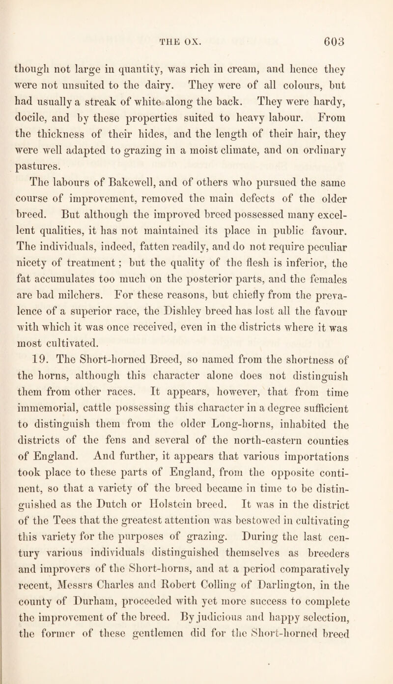 though not large in quantity, was rich in cream, and hence they were not unsuited to the dairy. They were of all colours, hut had usually a streak of white along the hack. They were hardy, docile, and by these properties suited to heavy labour. From the thickness of their hides, and the length of their hair, they were well adapted to grazing in a moist climate, and on ordinary pastures. The labours of Bake well, and of others who pursued the same course of improvement, removed the main defects of the older breed. But although the improved breed possessed many excel¬ lent qualities, it has not maintained its place in public favour. The individuals, indeed, fatten readily, and do not require peculiar nicety of treatment; but the quality of the flesh is inferior, the fat accumulates too much on the posterior parts, and the females are bad milchers. For these reasons, but chiefly from the preva¬ lence of a superior race, the Dishley breed has lost all the favour with which it was once received, even in the districts where it was most cultivated. 19. The Short-horned Breed, so named from the shortness of the horns, although this character alone does not distinguish them from other races. It appears, however, that from time immemorial, cattle possessing this character in a degree sufficient to distinguish them from the older Long-horns, inhabited the districts of the fens and several of the north-eastern counties of England. And further, it appears that various importations took place to these parts of England, from the opposite conti¬ nent, so that a variety of the breed became in time to be distin¬ guished as the Dutch or Holstein breed. It was in the district of the Tees that the greatest attention was bestowed in cultivating this variety for the purposes of grazing. During the last cen¬ tury various individuals distinguished themselves as breeders and improvers of the Short-horns, and at a period comparatively recent, Messrs Charles and Eobert Colling of Darlington, in the county of Durham, proceeded with yet more success to complete the improvement of the breed. By judicious and happy selection, the former of these gentlemen did for the Short-horned breed