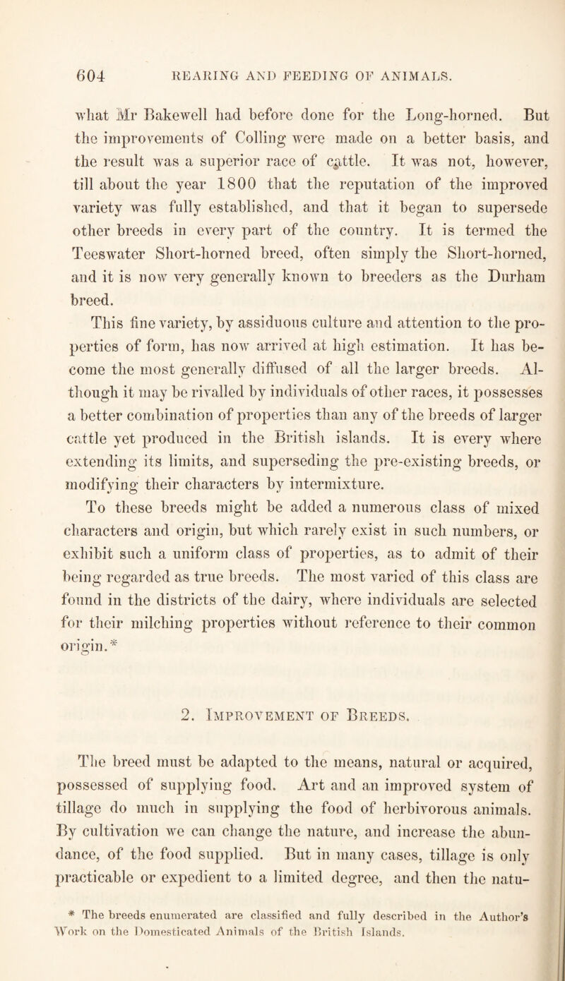 what Mr Bakewell had before done for the Long-horned. But the improvements of Colling were made on a better basis, and the result was a superior race of cattle. It was not, however, till about the year 1800 that the reputation of the improved variety was fully established, and that it began to supersede other breeds in every part of the country. It is termed the Teeswater Short-horned breed, often simply the Short-horned, and it is now very generally known to breeders as the Durham breed. This fine variety, by assiduous culture and attention to the pro¬ perties of form, has now arrived at high estimation. It has be¬ come the most generally diffused of all the larger breeds. Al¬ though it may be rivalled by individuals of other races, it possesses a better combination of properties than any of the breeds of larger cattle yet produced in the British islands. It is every where extending its limits, and superseding the pre-existing breeds, or modifying their characters by intermixture. To these breeds might be added a numerous class of mixed characters and origin, but which rarely exist in such numbers, or exhibit such a uniform class of properties, as to admit of their being regarded as true breeds. The most varied of this class are found in the districts of the dairy, where individuals are selected for their milching properties without reference to their common origin A 2. Improvement of Breeds. The breed must be adapted to the means, natural or acquired, possessed of supplying food. Art and an improved system of tillage do much in supplying the food of herbivorous animals. By cultivation we can change the nature, and increase the abun¬ dance, of the food supplied. But in many cases, tillage is only practicable or expedient to a limited degree, and then the natu- * The breeds enumerated are classified and fully described in the Author’s Work on the Domesticated Animals of the British Islands.