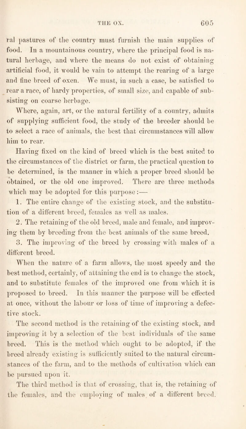 ral pastures of the country must furnish the main supplies of food. In a mountainous country, where the principal food is na¬ tural herbage, and where the means do not exist of obtaining artificial food, it would be vain to attempt the rearing of a large and fine breed of oxen. We must, in such a case, be satisfied to rear a race, of hardy properties, of small size, and capable of sub ¬ sisting on coarse herbage. Where, again, art, or the natural fertility of a country, admits of supplying sufficient food, the study of the breeder should be to select a race of animals, the best that circumstances will allow him to rear. Having fixed on the kind of breed which is the best suited to the circumstances of the district or farm, the practical question to be determined, is the manner in which a proper breed should be obtained, or the old one improved. There are three methods which may be adopted for this purpose :— 1. The entire change of the existing stock, and the substitu¬ tion of a different breed, females as well as males. 2. The retaining of the old breed, male and female, and improv¬ ing them by breeding from the best animals of the same breed. 3. The improving of the breed by crossing with males of a different breed. When the nature of a farm allows, the most speedy and the best method, certainly, of attaining the end is to change the stock, and to substitute females of the improved one from which it is proposed to breed. In this manner the purpose will be effected at once, without the labour or loss of time of improving a defec¬ tive stock. The second method is the retaining of the existing stock, and improving it by a selection of the best individuals of the same breed. This is the method which ought to be adopted, if the breed already existing is sufficiently suited to the natural circum¬ stances of the farm, and to the methods of cultivation which can be pursued upon it. The third method is that of crossing, that is, the retaining of the females, and the employing of males of a different breed.