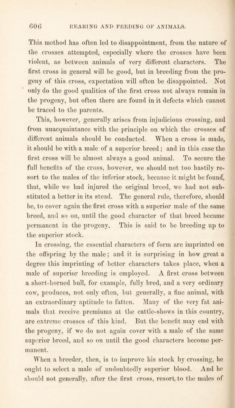 This method has often led to disappointment, from the nature of the crosses attempted, especially where the crosses have been violent, as between animals of very different characters. The first cross in general will be good, hut in breeding from the pro¬ geny of this cross, expectation will often be disappointed. Not only do the good qualities of the first cross not always remain in the progeny, but often there are found in it defects which cannot be traced to the parents. This, however, generally arises from injudicious crossing, and from unacquaintance with the principle on which the crosses of different animals should be conducted. When a cross is made, it should be with a male of a superior breed ; and in this case the first cross will be almost always a good animal. To secure the full benefits of the cross, however, we should not too hastily re¬ sort to the males of the inferior stock, because it might be found, that, while we had injured the original breed, we had not sub¬ stituted a better in its stead. The general rule, therefore, should he, to cover again the first cross with a superior male of the same breed, and so on, until the good character of that breed became permanent in the progeny. This is said to be breeding up to the superior stock. In crossing, the essential characters of form are imprinted on the offspring by the male; and it is surprising in how great a degree this imprinting of better characters takes place, when a male of superior breeding is employed. A first cross between a short-horned bull, for example, fully bred, and a very ordinary cow, produces, not only often, but generally, a fine animal, with an extraordinary aptitude to fatten. Many of the very fat ani¬ mals that receive premiums at the cattle-shows in this country, are extreme crosses of this kind. But the benefit may end with the progeny, if we do not again cover with a male of the same superior breed, and so on until the good characters become per¬ manent. When a breeder, then, is to improve his stock by crossing, he ought to select a male of undoubtedly superior blood. And he should not generally, after the first cross, resort to the males of