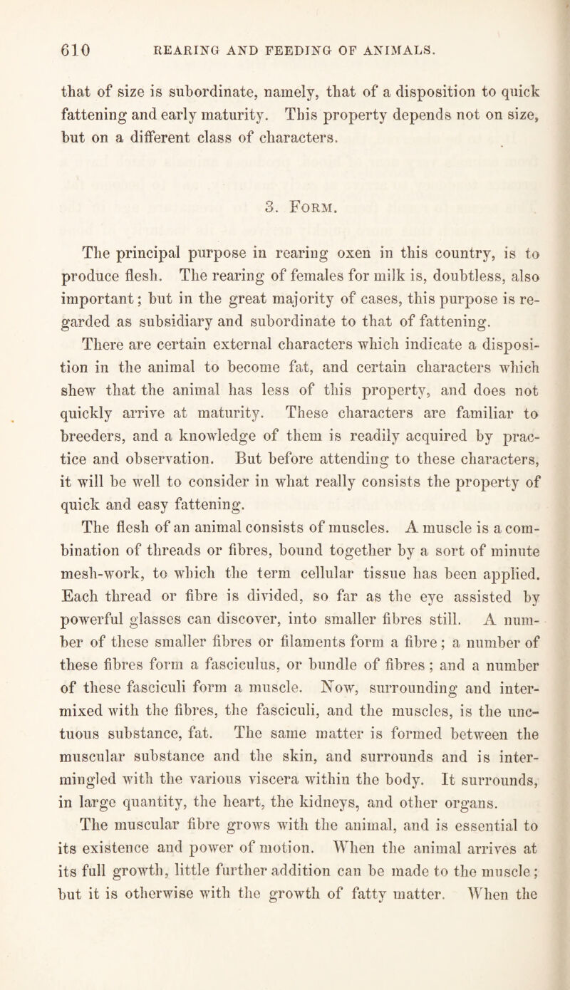 that of size is subordinate, namely, that of a disposition to quick fattening and early maturity. This property depends not on size, but on a different class of characters. 3. Form. The principal purpose in rearing oxen in this country, is to produce flesh. The rearing of females for milk is, doubtless, also important; but in the great majority of cases, this purpose is re¬ garded as subsidiary and subordinate to that of fattening. There are certain external characters which indicate a disposi¬ tion in the animal to become fat, and certain characters which shew that the animal has less of this property, and does not quickly arrive at maturity. These characters are familiar to breeders, and a knowledge of them is readily acquired by prac¬ tice and observation. But before attending to these characters, it will be well to consider in what really consists the property of quick and easy fattening. The flesh of an animal consists of muscles. A muscle is a com¬ bination of threads or fibres, bound together by a sort of minute mesh-work, to which the term cellular tissue has been applied. Each thread or fibre is divided, so far as the eye assisted by powerful glasses can discover, into smaller fibres still. A num¬ ber of these smaller fibres or filaments form a fibre; a number of these fibres form a fasciculus, or bundle of fibres ; and a number of these fasciculi form a muscle. Now, surrounding and inter¬ mixed with the fibres, the fasciculi, and the muscles, is the unc¬ tuous substance, fat. The same matter is formed between the muscular substance and the skin, and surrounds and is inter¬ mingled with the various viscera within the body. It surrounds, in large quantity, the heart, the kidneys, and other organs. The muscular fibre grows with the animal, and is essential to its existence and power of motion. When the animal arrives at its full growth, little further addition can be made to the muscle ; but it is otherwise with the growth of fatty matter. When the