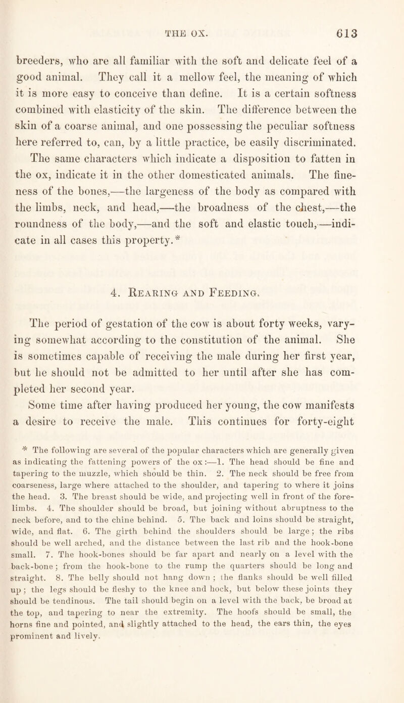 breeders, who are all familiar with the soft and delicate feel of a good animal. They call it a mellow feel, the meaning of which it is more easy to conceive than define. It is a certain softness combined with elasticity of the skin. The difference between the skin of a coarse animal, and one possessing the peculiar softness here referred to, can, by a little practice, be easily discriminated. The same characters which indicate a disposition to fatten in the ox, indicate it in the other domesticated animals. The fine¬ ness of the bones,—the largeness of the body as compared with the limbs, neck, and head,—the broadness of the chest,—the roundness of the body,—and the soft and elastic touch,—indi¬ cate in all cases this property.* 4. Hearing and Feeding, The period of gestation of the cow is about forty weeks, vary¬ ing somewhat according to the constitution of the animal. She is sometimes capable of receiving the male during her first year, but lie should not be admitted to her until after she has com¬ pleted her second year. Some time after having produced her young, the cow manifests a desire to receive the male. This continues for forty-eight * The following are several of the popular characters which are generally given as indicating the fattening powers of the ox :—1. The head should be fine and tapering to the muzzle, which should be thin. 2. The neck should be free from coarseness, large where attached to the shoulder, and tapering to where it joins the head. 3. The breast should be wide, and projecting well in front of the fore¬ limbs. 4. The shoulder should be broad, but joining without abruptness to the neck before, and to the chine behind. 5. The back and loins should be straight, wide, and flat. 6. The girth behind the shoulders should be large; the ribs should be well arched, and the distance between the last rib and the hook-bone small. 7. The hook-bones should be far apart and nearly on a level with the back-bone; from the hook-bone to the rump the quarters should be long and straight. 8. The belly should not hang down ; the flanks should be well filled up ; the legs should be fleshy to the knee and hock, but below these joints they should be tendinous. The tail should begin on a level with the back, be broad at the top, and tapering to near the extremity. The hoofs should be small, the horns fine and pointed, and slightly attached to the head, the ears thin, the eyes prominent and lively.