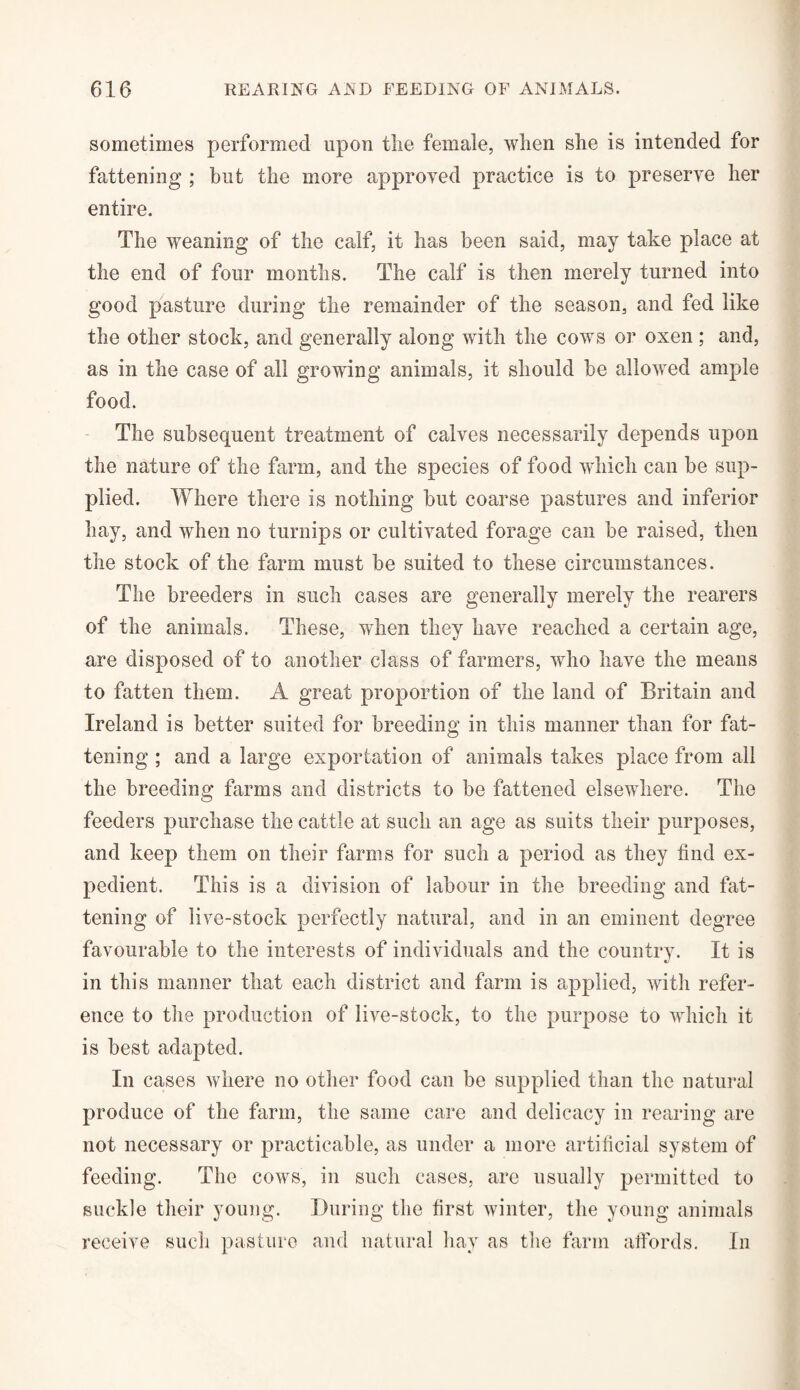 sometimes performed upon tlie female, when she is intended for fattening ; but the more approved practice is to preserve her entire. The weaning of the calf, it has been said, may take place at the end of four months. The calf is then merely turned into good pasture during the remainder of the season, and fed like the other stock, and generrdly along with the cows or oxen ; and, as in the case of all growing animals, it should be allowed ample food. The subsequent treatment of calves necessarily depends upon the nature of the farm, and the species of food which can be sup¬ plied. Where there is nothing but coarse pastures and inferior hay, and when no turnips or cultivated forage can be raised, then the stock of the farm must be suited to these circumstances. The breeders in such cases are generally merely the rearers of the animals. These, when they have reached a certain age, are disposed of to another class of farmers, who have the means to fatten them. A great proportion of the land of Britain and Ireland is better suited for breeding in this manner than for fat¬ tening ; and a large exportation of animals takes place from all the breeding farms and districts to be fattened elsewhere. The feeders purchase the cattle at such an age as suits their purposes, and keep them on their farms for such a period as they find ex¬ pedient. This is a division of labour in the breeding and fat¬ tening of live-stock perfectly natural, and in an eminent degree favourable to the interests of individuals and the country. It is in this manner that each district and farm is applied, with refer¬ ence to the production of live-stock, to the purpose to which it is best adapted. In cases where no other food can be supplied than the natural produce of the farm, the same care and delicacy in rearing are not necessary or practicable, as under a more artificial system of feeding. The cows, in such cases, are usually permitted to suckle their young. During the first winter, the young animals receive such pasture and natural hay as the farm affords. In