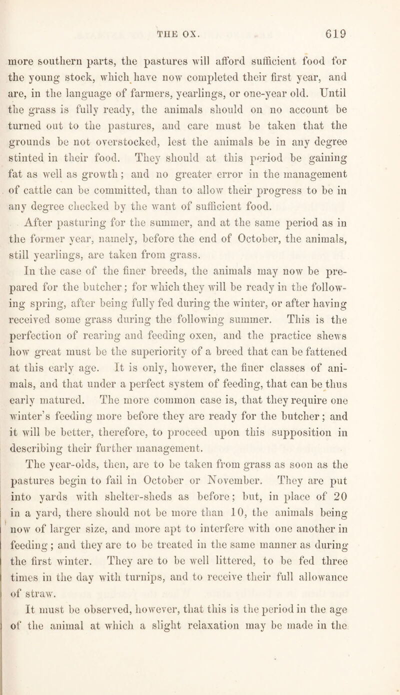 more southern parts, the pastures will afford sufficient food for the young stock, which have now completed their first year, and are, in the language of farmers, yearlings, or one-year old. Until the grass is fully ready, the animals should on no account be turned out to the pastures, and care must be taken that the grounds be not overstocked, lest the animals be in any degree stinted in their food. They should at this period be gaining fat as well as growth; and no greater error in the management of cattle can be committed, than to allow their progress to be in any degree checked by the want of sufficient food. After pasturing for the summer, and at the same period as in the former year, namely, before the end of October, the animals, still yearlings, are taken from grass. In the case of the finer breeds, the animals may now be pre¬ pared for the butcher; for which they will be ready in the follow¬ ing spring, after being fully fed during the winter, or after having received some grass during the following summer. This is the perfection of rearing and feeding oxen, and the practice shews how great must be the superiority of a breed that can be fattened at this early age. It is only, however, the finer classes of ani¬ mals, and that under a perfect system of feeding, that can be thus early matured. The more common case is, that they require one winter’s feeding more before they are ready for the butcher; and it will be better, therefore, to proceed upon this supposition in describing their further management. The year-olds, then, are to be taken from grass as soon as the pastures begin to fail in October or November. They are put into yards with shelter-sheds as before; but, in place of 20 in a yard, there should not be more than 10, the animals being now of larger size, and more apt to interfere with one another in feeding; and they are to be treated in the same manner as during the first winter. They are to be well littered, to be fed three times in the day with turnips, and to receive their full allowance of straw. It must be observed, however, that this is the period in the age of the animal at which a slight relaxation may be made in the
