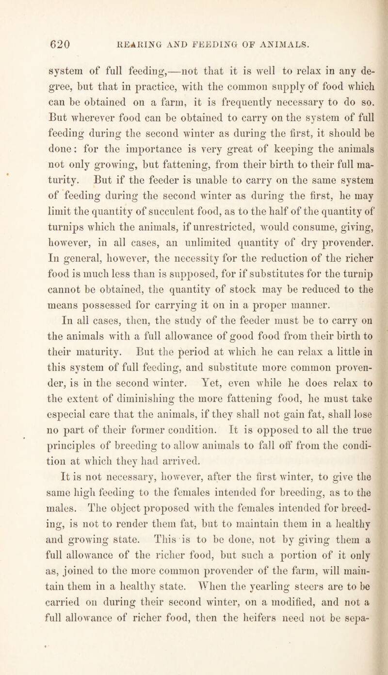 system of full feeding,—not that it is well to relax in any de¬ gree, but that in practice, with the common supply of food which can be obtained on a farm, it is frequently necessary to do so. But wherever food can be obtained to carry on the system of full feeding during the second winter as during the first, it should be done; for the importance is very great of keeping the animals not only growing, but fattening, from their birth to their full ma¬ turity. But if the feeder is unable to carry on the same system of feeding during the second winter as during the first, he may limit the quantity of succulent food, as to the half of the quantity of turnips which the animals, if unrestricted, would consume, giving, however, in all cases, an unlimited quantity of dry provender. In general, however, the necessity for the reduction of the richer food is much less than is supposed, for if substitutes for the turnip cannot be obtained, the quantity of stock may be reduced to the means possessed for carrying it on in a proper manner. In all cases, then, the study of the feeder must be to carry on the animals with a full allowance of good food from their birth to their maturity. But the period at which he can relax a little in this system of full feeding, and substitute more common proven¬ der, is in the second winter. Yet, even while he does relax to the extent of diminishing the more fattening food, he must take especial care that the animals, if they shall not gain fat, shall lose no part of their former condition. It is opposed to all the true principles of breeding to allow animals to fall off* from the condi¬ tion at which they had arrived. It is not necessary, however, after the first winter, to give the same high feeding to the females intended for breeding, as to the males. The object proposed with the females intended for breed¬ ing, is not to render them fat, but to maintain them in a healthy and growing state. This is to be done, not by giving them a full allowance of the richer food, but such a portion of it only as, joined to the more common provender of the farm, will main¬ tain them in a healthy state. When the yearling steers are to be carried on during their second winter, on a modified, and not a full allowance of richer food, then the heifers need not be sepa-