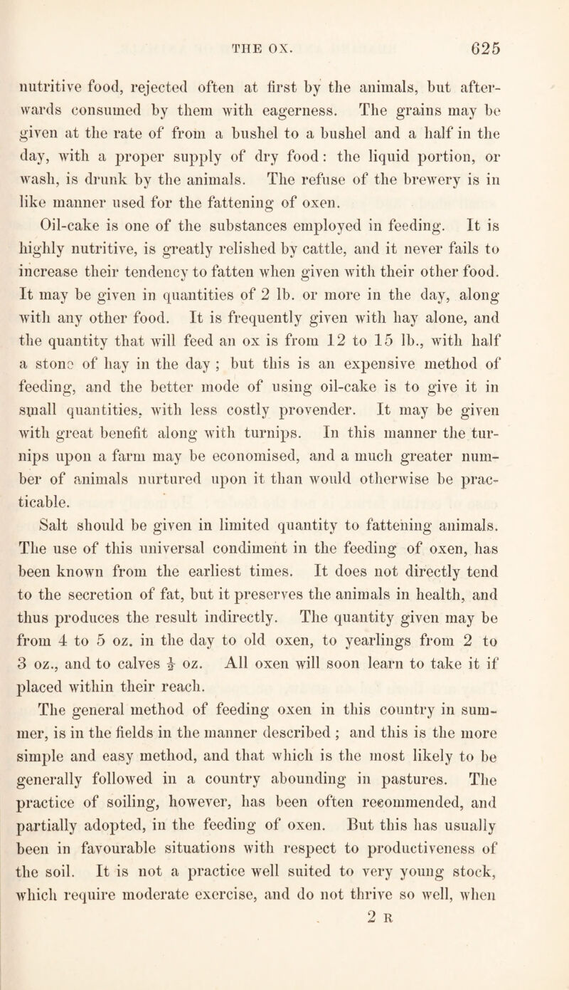 nutritive food, rejected often at first by the animals, but after¬ wards consumed by them with eagerness. The grains may be given at the rate of from a bushel to a bushel and a half in the day, with a proper supply of dry food: the liquid portion, or wash, is drunk by the animals. The refuse of the brewery is in like manner used for the fattening of oxen. Oil-cake is one of the substances employed in feeding. It is highly nutritive, is greatly relished by cattle, and it never fails to increase their tendency to fatten when given with their other food. It may be given in quantities of 2 lb. or more in the day, along with any other food. It is frequently given with hay alone, and the quantity that will feed an ox is from 12 to 15 lb., with half a stone of hay in the day ; but this is an expensive method of feeding, and the better mode of using oil-cake is to give it in sniall quantities, with less costly provender. It may be given with great benefit along with turnips. In this manner the tur¬ nips upon a farm may be economised, and a much greater num¬ ber of animals nurtured upon it than would othenvise be prac¬ ticable. Salt should be given in limited quantity to fattening animals. The use of this universal condiment in the feeding of oxen, has been known from the earliest times. It does not directly tend to the secretion of fat, but it preserves the animals in health, and thus produces the result indirectly. The quantity given may be from 4 to 5 oz. in the day to old oxen, to yearlings from 2 to 3 oz., and to calves 4 oz. All oxen will soon learn to take it if placed within their reach. The general method of feeding oxen in this country in sum¬ mer, is in the fields in the manner described ; and this is the more simple and easy method, and that which is the most likely to be generally followed in a country abounding in pastures. The practice of soiling, however, has been often recommended, and partially adopted, in the feeding of oxen. But this has usually been in favourable situations with respect to productiveness of the soil. It is not a practice well suited to very young stock, which require moderate exercise, and do not thrive so well, when