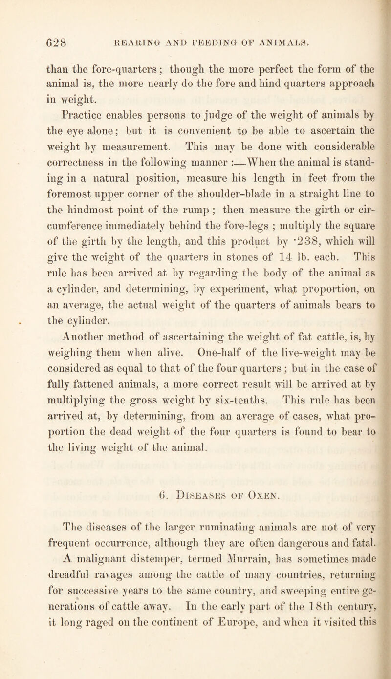 tlian the fore-quarters; though the more perfect the form of the animal is, the more nearly do the fore and hind quarters approach in weight. Practice enables persons to judge of the weight of animals by the eye alone; but it is convenient to be able to ascertain the weight by measurement. This may be done with considerable correctness in the following manner :—When the animal is stand¬ ing in a natural position, measure his length in feet from the foremost upper corner of the shoulder-blade in a straight line to the hindmost point of the rump ; then measure the girth or cir¬ cumference immediately behind the fore-legs ; multiply the square of the girth by the length, and this product by *238, which will give the weight of the quarters in stones of 14 lb. each. This rule has been arrived at by regarding the body of the animal as a cylinder, and determining, by experiment, wha.t proportion, on an average, the actual weight of the quarters of animals bears to the cylinder. Another method of ascertaining the weight of fat cattle, is, by weighing them when alive. One-half of the live-weight may be considered as equal to that of the four quarters ; but in the case of fully fattened animals, a more correct result will be arrived at by multiplying the gross weight by six-tenths. This rule has been arrived at, by determining, from an average of cases, what pro¬ portion the dead weight of the four quarters is found to bear to the living weight of the animal. 6. Diseases of Oxen. The diseases of the larger ruminating animals are not of very frequent occurrence, although they are often dangerous and fatal. A malignant distemper, termed Murrain, has sometimes made dreadful ravages among the cattle of many countries, returning for successive years to the same country, and sweeping entire ge¬ nerations of cattle away. In the early part of the 1 8 th century, it long raged on the continent of Europe, and when it visited this