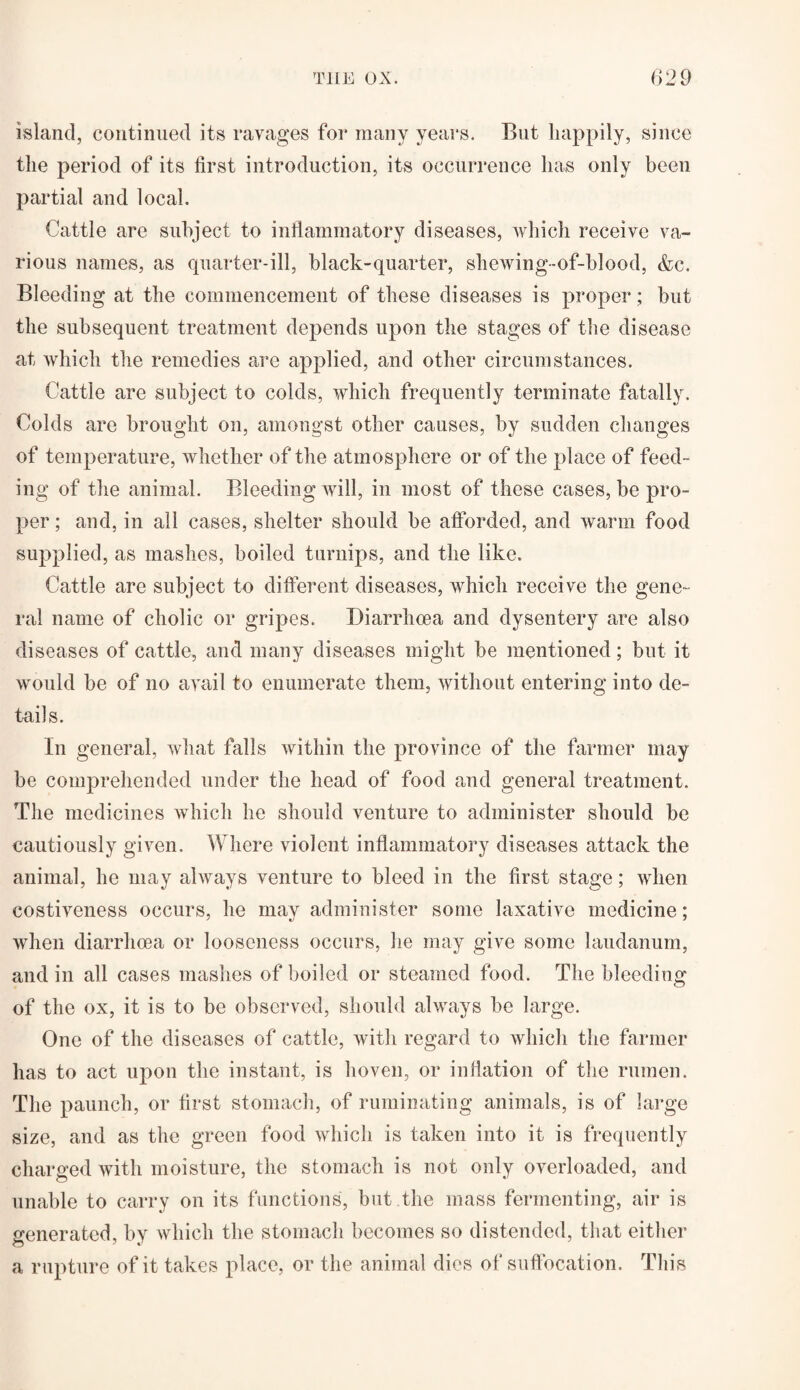 island, continued its ravages for many years. But happily, since the period of its first introduction, its occurrence has only been partial and local. Cattle are subject to inflammatory diseases, which receive va¬ rious names, as quarter-ill, black-quarter, shewing-of-blood, &c. Bleeding at the commencement of these diseases is proper; but the subsequent treatment depends upon the stages of the disease at which the remedies are applied, and other circumstances. Cattle are subject to colds, which frequently terminate fatally. Colds are brought on, amongst other causes, by sudden changes of temperature, whether of the atmosphere or of the place of feed¬ ing of the animal. Bleeding will, in most of these cases, be pro¬ per ; and, in all cases, shelter should be afforded, and warm food supplied, as mashes, boiled turnips, and the like. Cattle are subject to different diseases, which receive the gene¬ ral name of cholic or gripes. Diarrhoea and dysentery are also diseases of cattle, and many diseases might be mentioned; but it would be of no avail to enumerate them, without entering into de¬ tails. In general, what falls within the province of the farmer may be comprehended under the head of food and general treatment. The medicines which he should venture to administer should be cautiously given. Where violent inflammatory diseases attack the animal, he may always venture to bleed in the first stage; when costiveness occurs, he may administer some laxative medicine; when diarrhoea or looseness occurs, he may give some laudanum, and in all cases mashes of boiled or steamed food. The bleeding of the ox, it is to be observed, should always be large. One of the diseases of cattle, with regard to which the farmer has to act upon the instant, is lioven, or inflation of the rumen. The paunch, or first stomach, of ruminating animals, is of large size, and as the green food which is taken into it is frequently charged with moisture, the stomach is not only overloaded, and unable to carry on its functions, but the mass fermenting, air is venerated, by which the stomach becomes so distended, that either O ' v a rupture of it takes place, or the animal dies of suffocation. This