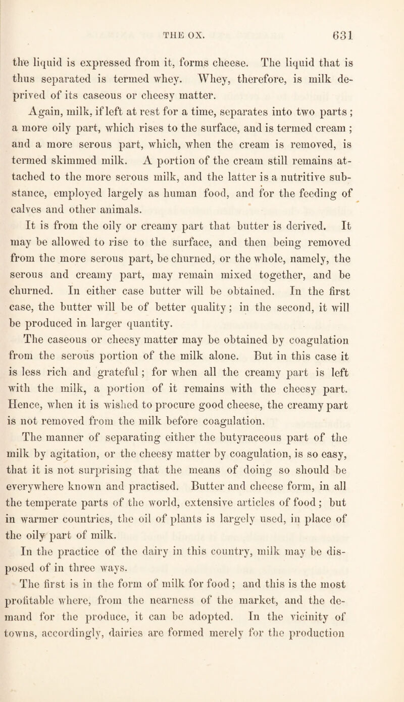 the liquid is expressed from it, forms cheese. The liquid that is thus separated is termed whey. Whey, therefore, is milk de¬ prived of its caseous or cheesy matter. Again, milk, if left at rest for a time, separates into two parts ; a more oily part, which rises to the surface, and is termed cream ; and a more serous part, which, when the cream is removed, is termed skimmed milk. A portion of the cream still remains at¬ tached to the more serous milk, and the latter is a nutritive sub¬ stance, employed largely as human food, and for the feeding of calves and other animals. It is from the oily or creamy part that butter is derived. It may be allowed to rise to the surface, and then being removed from the more serous part, be churned, or the whole, namely, the serous and creamy part, may remain mixed together, and be churned. In either case butter will be obtained. In the first case, the butter will be of better quality; in the second, it will be produced in larger quantity. The caseous or cheesy matter may be obtained by coagulation from the serous portion of the milk alone. But in this case it is less rich and grateful; for when all the creamy part is left with the milk, a portion of it remains with the cheesy part. Hence, when it is wished to procure good cheese, the creamy part is not removed from the milk before coagulation. The manner of separating either the butyraceous part of the milk by agitation, or the cheesy matter by coagulation, is so easy, that it is not surprising that the means of doing so should be everywhere known and practised. Butter and cheese form, in all the temperate parts of the world, extensive articles of food; but in warmer countries, the oil of plants is largely used, in place of the oily part of milk. In the practice of the dairy in this country, milk may be dis¬ posed of in three ways. The first is in the form of milk for food; and this is the most profitable where, from the nearness of the market, and the de¬ mand for the produce, it can be adopted. In the vicinity of towns, accordingly, dairies are formed merely for the production