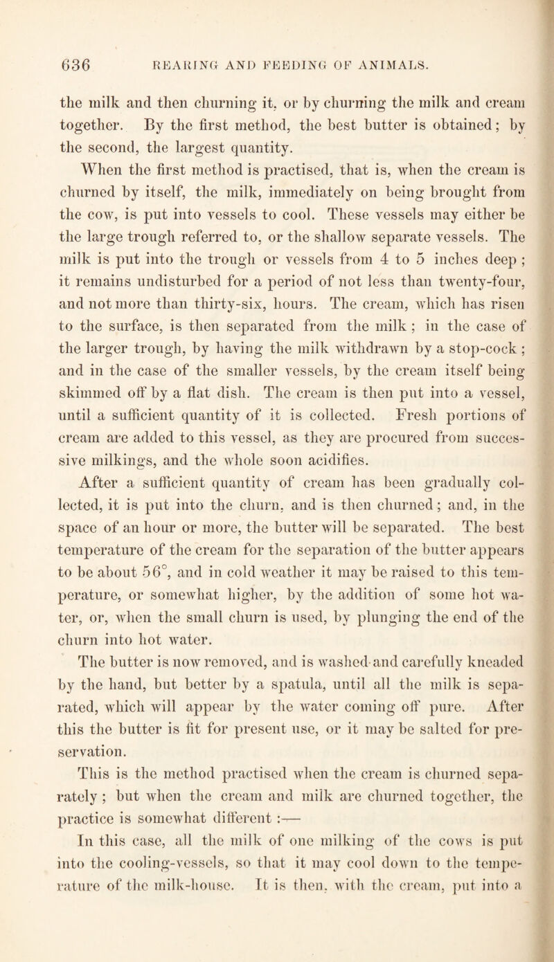 the milk and then churning it. or by churning the milk and cream together. By the first method, the best butter is obtained; by the second, the largest quantity. When the first method is practised, that is, when the cream is churned by itself, the milk, immediately on being brought from the cow, is put into vessels to cool. These vessels may either be the large trough referred to, or the shallow separate vessels. The milk is put into the trough or vessels from 4 to 5 inches deep ; it remains undisturbed for a period of not less than twenty-four, and not more than thirty-six, hours. The cream, which has risen to the surface, is then separated from the milk ; in the case of the larger trough, by having the milk withdrawn by a stop-cock ; and in the case of the smaller vessels, by the cream itself being skimmed off1 by a flat dish. The cream is then put into a vessel, until a sufficient quantity of it is collected. Fresh portions of cream are added to this vessel, as they are procured from succes¬ sive milkings, and the whole soon acidifies. After a sufficient quantity of cream has been gradually col¬ lected, it is put into the churn, and is then churned; and, in the space of an hour or more, the butter will be separated. The best temperature of the cream for the separation of the butter appears to be about 56°, and in cold weather it may be raised to this tem¬ perature, or somewhat higher, by the addition of some hot wa¬ ter, or, when the small churn is used, by plunging the end of the churn into hot water. The butter is now removed, and is washed-and carefully kneaded by the hand, but better by a spatula, until all the milk is sepa¬ rated, which will appear by the water coming off pure. After this the butter is fit for present use, or it may be salted for pre¬ servation. This is the method practised when the cream is churned sepa¬ rately ; but when the cream and milk are churned together, the practice is somewhat different :— In this case, all the milk of one milking of the cows is put into the cooling-vessels, so that it may cool down to the tempe¬ rature of the milk-house. It is then, with the cream, put into a