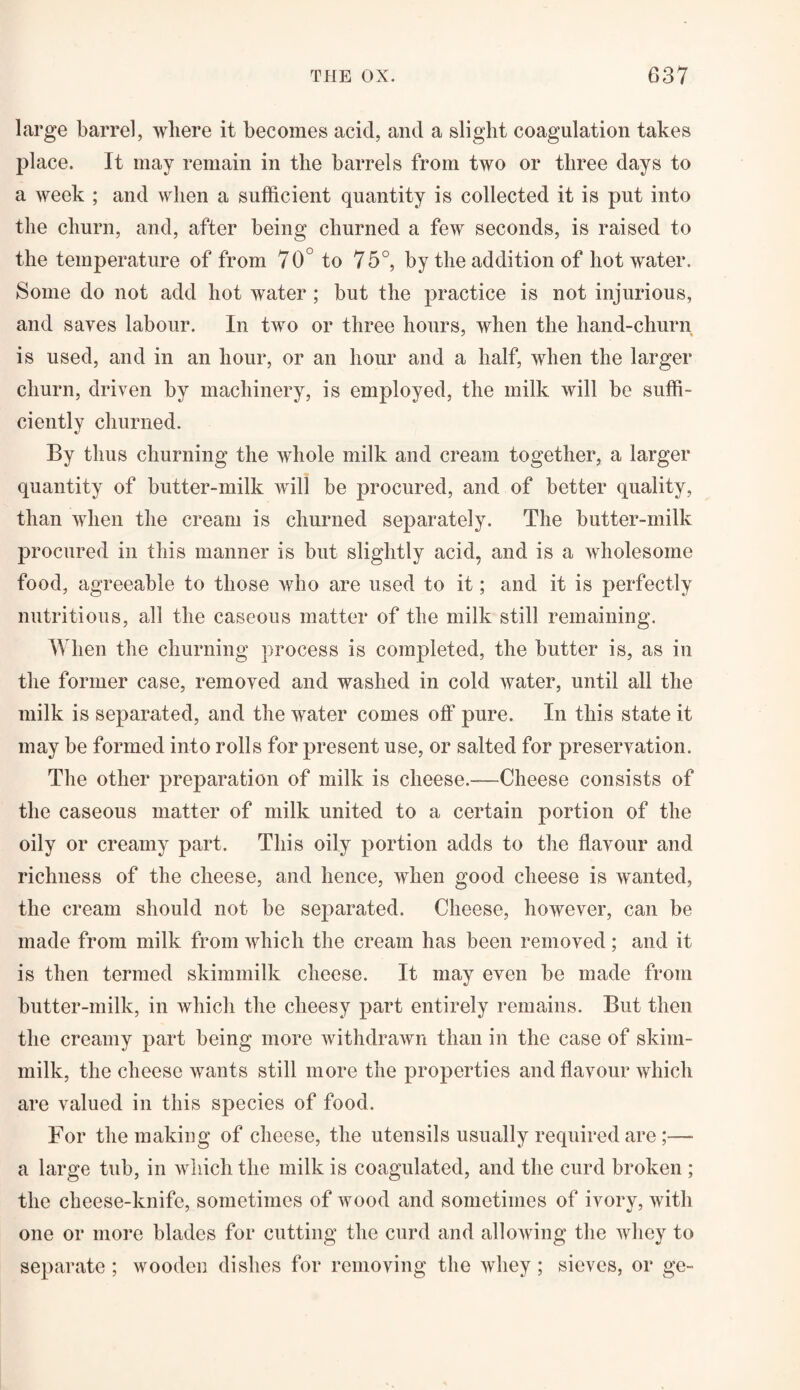 large barrel, where it becomes acid, and a slight coagulation takes place. It may remain in the barrels from two or three days to a week ; and when a sufficient quantity is collected it is put into the churn, and, after being churned a few seconds, is raised to the temperature of from 70° to 75°, by the addition of hot water. Some do not add hot water ; but the practice is not injurious, and saves labour. In two or three hours, when the hand-churn is used, and in an hour, or an hour and a half, when the larger churn, driven by machinery, is employed, the milk will be suffi¬ ciently churned. By thus churning the whole milk and cream together, a larger quantity of butter-milk will be procured, and of better quality, than when the cream is churned separately. The butter-milk procured in this manner is but slightly acid, and is a wholesome food, agreeable to those who are used to it; and it is perfectly nutritious, all the caseous matter of the milk still remaining. When the churning process is completed, the butter is, as in the former case, removed and washed in cold water, until all the milk is separated, and the water comes off pure. In this state it may be formed into rolls for present use, or salted for preservation. The other preparation of milk is cheese.—Cheese consists of the caseous matter of milk united to a certain portion of the oily or creamy part. This oily portion adds to the flavour and richness of the cheese, and hence, when good cheese is wanted, the cream should not be separated. Cheese, however, can be made from milk from which the cream has been removed; and it is then termed skimmilk cheese. It may even be made from butter-milk, in which the cheesy part entirely remains. But then the creamy part being more withdrawn than in the case of skim- milk, the cheese wants still more the properties and flavour which are valued in this species of food. For the making of cheese, the utensils usually required are;— a large tub, in which the milk is coagulated, and the curd broken ; the cheese-knife, sometimes of wood and sometimes of ivory, with one or more blades for cutting the curd and allowing the whey to separate ; wooden dishes for removing the whey; sieves, or ge-