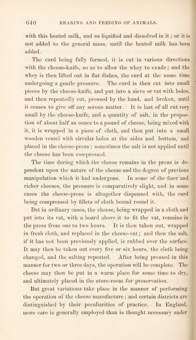 with this heated milk, and so liquified and dissolved in it; or it is not added to the general mass, until the heated milk has been added. The curd being fully formed, it is cut in various directions with the cheese-knife, so as to allow the whey to exude; and the whey is then lifted out in flat dishes, the curd at the same time undergoing a gentle pressure. The curd is then cut into small pieces by the cheese-knife, and put into a sieve or vat with holes, and then repeatedly cut, pressed by the hand, and broken, until it ceases to give off any serous matter. It is last of all cut very small by the cheese-knife, and a quantity of salt, in the propor¬ tion of about half an ounce to a pound of cheese, being mixed with it, it is wrapped in a piece of cloth, and then put into a small wooden vessel with circular holes at the sides and bottom, and placed in the cheese-press ; sometimes the salt is not applied until the cheese has been compressed. The time during which the cheese remains in the press is de¬ pendent upon the nature of the cheese and the degree of previous manipulation which it had undergone. In some of the finer and richer cheeses, the pressure is comparatively slight, and in some cases the cheese-press is altogether dispensed with, the curd being compressed by fillets of cloth bound round it. But in ordinary cases, the cheese, being wrapped in a cloth and put into its vat, with a board above it to fit the vat, remains in the press from one to two hours. It is then taken out, wrapped in fresh cloth, and replaced in the cheese-vat; and then the salt, if it has not been previously applied, is rubbed over the surface. It may then be taken out every five or six hours, the cloth being changed, and the salting repeated. After being pressed in this manner for two or three days, the operation will be complete. The cheese may then be put in a warm place for some time to dry, and ultimately placed in the store-room for preservation. But great variations take place in the manner of performing the operation of the cheese manufacture ; and certain districts are distinguished by their peculiarities of practice. In England, more care is generally employed than is thought necessary under