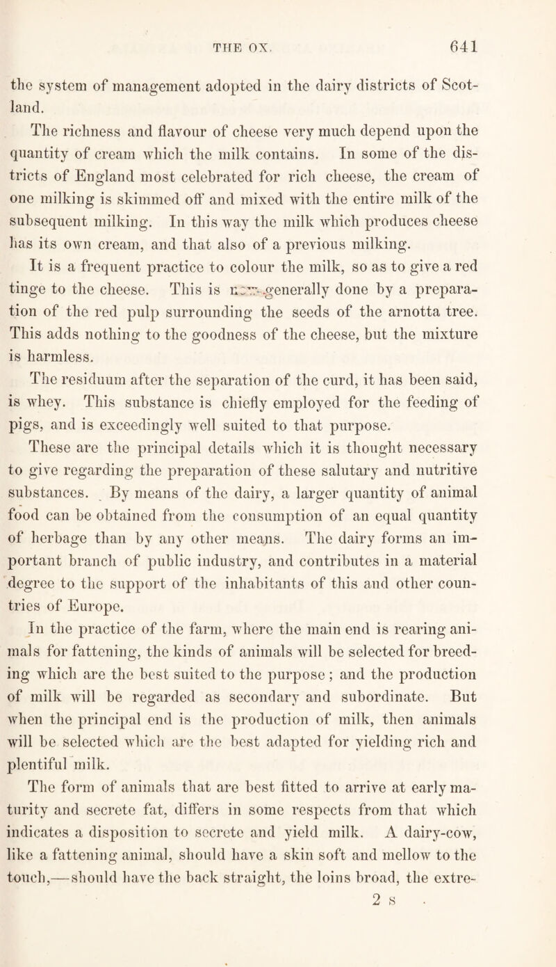 the system of management adopted in the dairy districts of Scot¬ land. The richness and flavour of cheese very much depend upon the quantity of cream which the milk contains. In some of the dis¬ tricts of England most celebrated for rich cheese, the cream of one milking is skimmed off and mixed with the entire milk of the subsequent milking. In this way the milk which produces cheese lias its own cream, and that also of a previous milking. It is a frequent practice to colour the milk, so as to give a red tinge to the cheese. This is n:w .generally done by a prepara¬ tion of the red pulp surrounding the seeds of the arnotta tree. This adds nothing to the goodness of the cheese, but the mixture is harmless. The residuum after the separation of the curd, it has been said, is whey. This substance is chiefly employed for the feeding of pigs, and is exceedingly well suited to that purpose. These are the principal details which it is thought necessary to give regarding the preparation of these salutary and nutritive substances. By means of the dairy, a larger quantity of animal food can be obtained from the consumption of an equal quantity of herbage than by any other means. The dairy forms an im¬ portant branch of public industry, and contributes in a material degree to the support of the inhabitants of this and other coun¬ tries of Europe. In the practice of the farm, where the main end is rearing ani¬ mals for fattening, the kinds of animals will be selected for breed¬ ing which are the best suited to the purpose ; and the production of milk will be regarded as secondary and subordinate. But when the principal end is the production of milk, then animals will be selected which are the best adapted for yielding rich and plentiful milk. The form of animals that are best fitted to arrive at early ma¬ turity and secrete flit, differs in some respects from that which indicates a disposition to secrete and yield milk. A dairy-cow, like a fattening animal, should have a skin soft and mellow to the touch,— should have the back straight, the loins broad, the extre- 2 s •