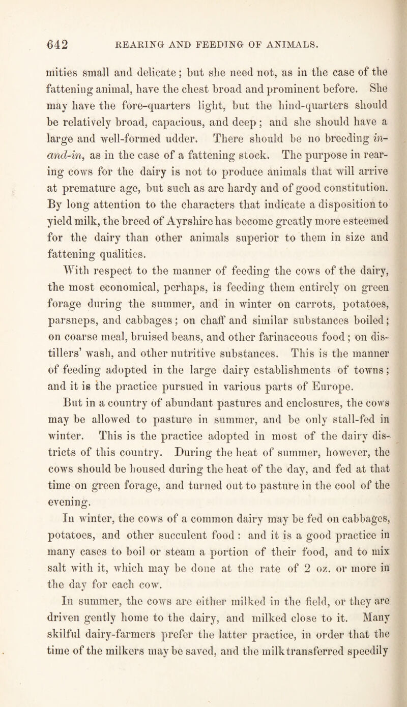 mities small and delicate; but she need not, as in the case of the fattening animal, have the chest broad and prominent before. She may have the fore-qnarters light, but the hind-quarters should be relatively broad, capacious, and deep; and she should have a large and well-formed udder. There should be no breeding in- and-in, as in the case of a fattening stock. The purpose in rear¬ ing cows for the dairy is not to produce animals that will arrive at premature age, but such as are hardy and of good constitution. By long attention to the characters that indicate a disposition to yield milk, the breed of Ayrshire has become greatly more esteemed for the dairy than other animals superior to them in size and fattening qualities. With respect to the manner of feeding the cows of the dairy, the most economical, perhaps, is feeding them entirely on green forage during the summer, and in winter on carrots, potatoes, parsneps, and cabbages; on chaff and similar substances boiled; on coarse meal, bruised beans, and other farinaceous food; on dis¬ tillers’ wash, and other nutritive substances. This is the manner of feeding adopted in the large dairy establishments of towns; and it is the practice pursued in various parts of Europe. But in a country of abundant pastures and enclosures, the cows may be allowed to pasture in summer, and be only stall-fed in winter. This is the practice adopted in most of the dairy dis¬ tricts of this country. During the heat of summer, however, the cows should be housed during the heat of the day, and fed at that time on green forage, and turned out to pasture in the cool of the evening. In winter, the cows of a common dairy may be fed on cabbages, potatoes, and other succulent food : and it is a good practice in many cases to boil or steam a portion of their food, and to mix salt with it, which may be done at the rate of 2 oz. or more in the day for each cow. In summer, the cows are either milked in the field, or they are driven gently home to the dairy, and milked close to it. Many skilful dairy-farmers prefer the latter practice, in order that the time of the milkers maybe saved, and the milk transferred speedily