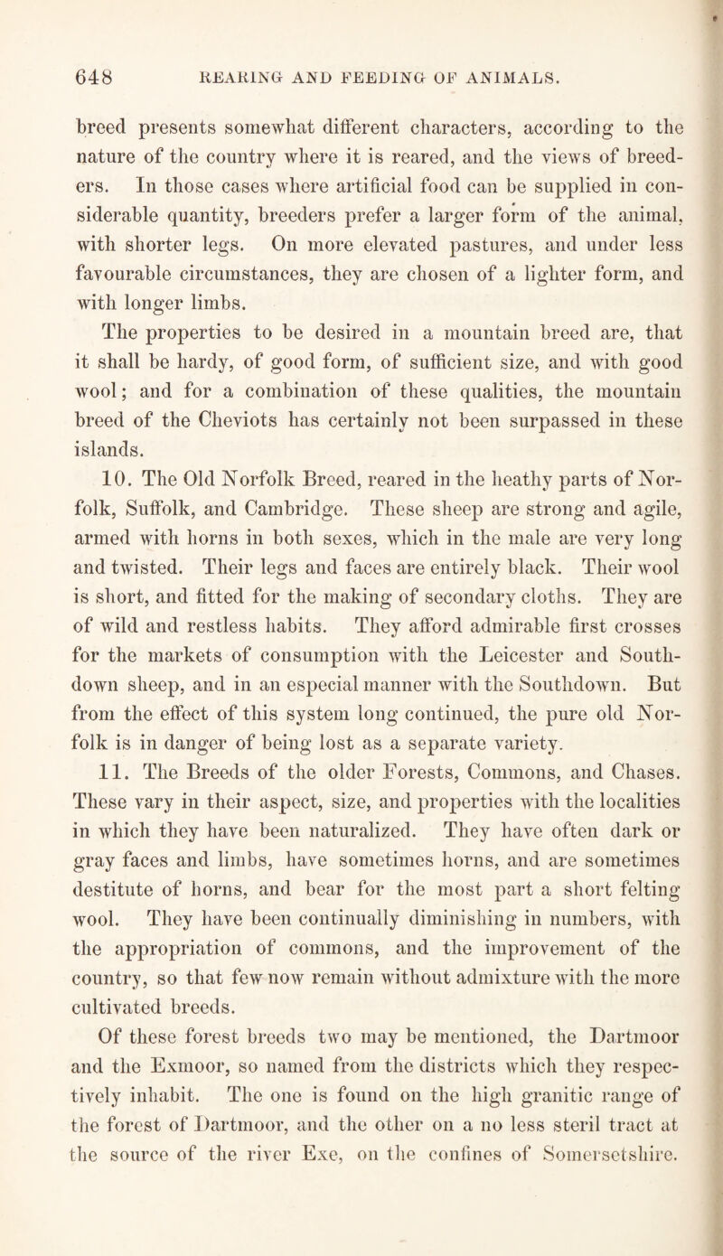 breed presents somewhat different characters, according to the nature of the country where it is reared, and the views of breed¬ ers. In those cases where artificial food can be supplied in con¬ siderable quantity, breeders prefer a larger form of the animal, with shorter legs. On more elevated pastures, and under less favourable circumstances, they are chosen of a lighter form, and with longer limbs. The properties to be desired in a mountain breed are, that it shall be hardy, of good form, of sufficient size, and with good wool; and for a combination of these qualities, the mountain breed of the Cheviots has certainly not been surpassed in these islands. 10. The Old Norfolk Breed, reared in the heathy parts of Nor¬ folk, Suffolk, and Cambridge. These sheep are strong and agile, armed with horns in both sexes, which in the male are very long and twisted. Their legs and faces are entirely black. Their wool is short, and fitted for the making of secondary cloths. They are of wild and restless habits. They afford admirable first crosses for the markets of consumption with the Leicester and South- down sheep, and in an especial manner with the Southdown. But from the effect of this system long continued, the pure old Nor¬ folk is in danger of being lost as a separate variety. 11. The Breeds of the older Forests, Commons, and Chases. These vary in their aspect, size, and properties with the localities in which they have been naturalized. They have often dark or gray faces and limbs, have sometimes horns, and are sometimes destitute of horns, and bear for the most part a short felting wool. They have been continually diminishing in numbers, with the appropriation of commons, and the improvement of the country, so that few now remain without admixture with the more cultivated breeds. Of these forest breeds two may be mentioned, the Dartmoor and the Exmoor, so named from the districts which they respec¬ tively inhabit. The one is found on the high granitic range of the forest of Dartmoor, and the other on a no less steril tract at the source of the river Exe, on the confines of Somersetshire.