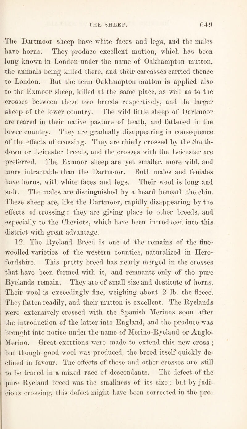 The Dartmoor sheep have white faces and legs, and the males have horns. They produce excellent mutton, which has been long known in London under the name of Oakliampton mutton, the animals being killed there, and their carcasses carried thence to London. But the term Oakliampton mutton is applied also to the Exmoor sheep, killed at the same place, as well as to the crosses between these two breeds respectively, and the larger sheep of the lower country. The wild little sheep of Dartmoor are reared in their native pasture of heath, and fattened in the lower country. They are gradually disappearing in consequence of the effects of crossing. They are chiefly crossed by the South- down or Leicester breeds, and the crosses with the Leicester are preferred. The Exmoor sheep are yet smaller, more wild, and more intractable than the Dartmoor. Both males and females have horns, with white faces and legs. Their wool is long and soft. The males are distinguished by a beard beneath the chin. These sheep are, like the Dartmoor, rapidly disappearing by the effects of crossing : they are giving place to other breeds, and especially to the Cheviots, which have been introduced into this district with great advantage. 12. The By eland Breed is one of the remains of the fine- woolled varieties of the western counties, naturalized in Here¬ fordshire. This pretty breed has nearly merged in the crosses that have been formed with it, and remnants only of the pure Byelands remain. They are of small size and destitute of horns. Their wool is exceedingly fine, weighing about 2 lb. the fleece. They fatten readily, and their mutton is excellent. The Byelands were extensively crossed with the Spanish Merinos soon after the introduction of the latter into England, and the produce was brought into notice under the name of Merino-Bycland or Anglo- Merino. Great exertions were made to extend this new cross ; but though good >vool was produced, the breed itself quickly de¬ clined in favour. The effects of these and other crosses are still to be traced in a mixed race of descendants. The defect of the pure Byeland breed was the smallness of its size; but by judi¬ cious crossing, this defect might have been corrected in the pro-
