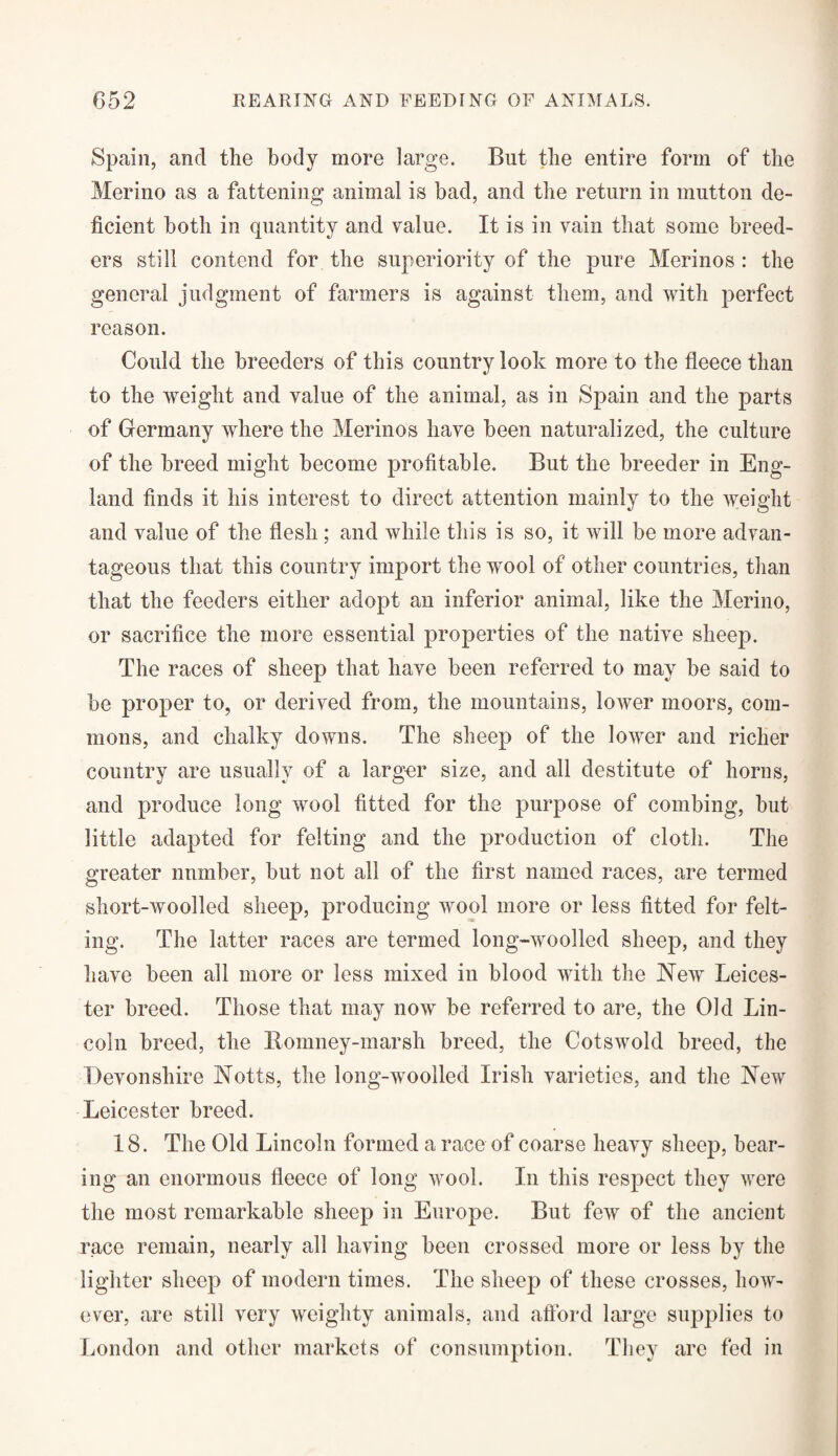 Spain, and the body more large. But the entire form of the Merino as a fattening animal is bad, and the return in mutton de¬ ficient both in quantity and value. It is in vain that some breed¬ ers still contend for the superiority of the pure Merinos : the general judgment of farmers is against them, and with perfect reason. Could the breeders of this country look more to the fleece than to the weight and value of the animal, as in Spain and the parts of Germany where the Merinos have been naturalized, the culture of the breed might become profitable. But the breeder in Eng¬ land finds it his interest to direct attention mainly to the weight and value of the flesh; and while this is so, it will be more advan¬ tageous that this country import the wool of other countries, than that the feeders either adopt an inferior animal, like the Merino, or sacrifice the more essential properties of the native sheep. The races of sheep that have been referred to may be said to be proper to, or derived from, the mountains, lower moors, com¬ mons, and chalky downs. The sheep of the lower and richer country are usually of a larger size, and all destitute of horns, and produce long wool fitted for the purpose of combing, but little adapted for felting and the production of cloth. The greater number, but not all of the first named races, are termed short-woolled sheep, producing wool more or less fitted for felt¬ ing. The latter races are termed long-woolled sheep, and they have been all more or less mixed in blood with the Mew Leices¬ ter breed. Those that may now be referred to are, the Old Lin¬ coln breed, the Romney-marsh breed, the Cotswold breed, the Devonshire Motts, the long-woolled Irish varieties, and the Mew Leicester breed. 18. The Old Lincoln formed a race of coarse heavy sheep, bear¬ ing an enormous fleece of long wool. In this respect they were the most remarkable sheep in Europe. But few of the ancient race remain, nearly all having been crossed more or less by the lighter sheep of modern times. The sheep of these crosses, how¬ ever, are still very weighty animals, and afford large supplies to London and other markets of consumption. They are fed in