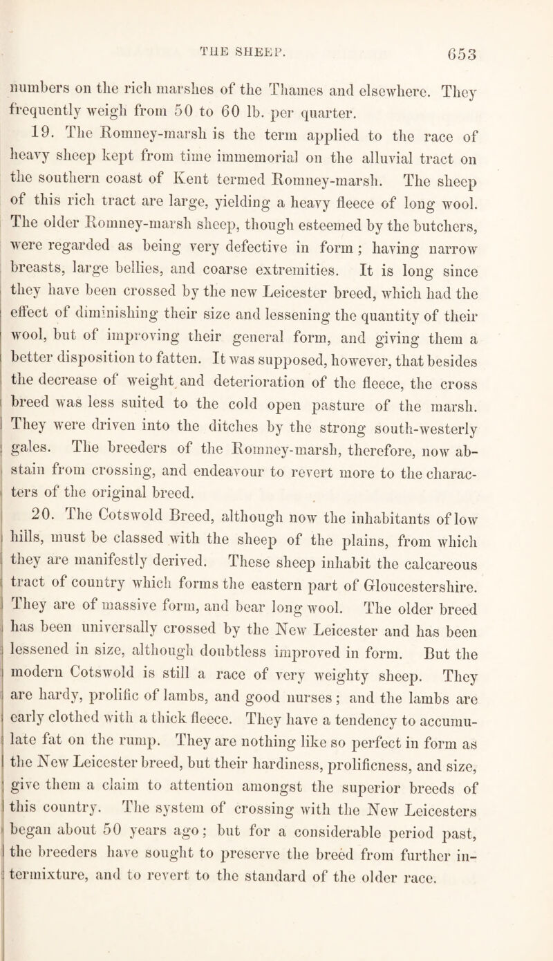 numbers on the rich marshes of the Thames and elsewhere. They frequently weigh from 50 to 60 lb. per quarter. 19. I he Romney-marsh is the term applied to the race of heavy sheep kept from time immemorial on the alluvial tract on the southern coast of Kent termed Romney-marsh. The sheep of this rich tract are large, yielding a heavy fleece of long wool. The older Romney-marsh sheep, though esteemed by the butchers, were regarded as being very defective in form; having narrow breasts, large bellies, and coarse extremities. It is long since they have been crossed by the new Leicester breed, which had the effect of diminishing their size and lessening the quantity of their wool, but of improving their general form, and giving them a i better disposition to fatten. It was supposed, however, that besides the decrease of weight and deterioration of the fleece, the cross j breed was less suited to the cold open pasture of the marsh. I They were driven into the ditches by the strong south-westerly ! gales. The breeders of the Romney-marsh, therefore, now ab¬ stain from crossing, and endeavour to revert more to the charac¬ ters of the original breed. 20. The Cotswold Breed, although now the inhabitants of low hills, must be classed with the sheep of the plains, from which they are manifestly derived. These sheep inhabit the calcareous tract of country which forms the eastern part of Gloucestershire. They are of massive form, and bear long wool. The older breed has been universally crossed by the New Leicester and has been 1 lessened in size, although doubtless improved in form. But the modern Cotswold is still a race of very weighty sheep. They i hardy, prolific of lambs, and good nurses; and the lambs are I early clothed with a thick fleece. They have a tendency to accumu- late fat on the rump. They are nothing like so perfect in form as the New Leicester breed, but their hardiness, prolificness, and size, give them a claim to attention amongst the superior breeds of this country. I he system of crossing with the New Leicesters began about 50 years ago; but for a considerable period past, the breeders have sought to preserve the breed from further in- | ter mixture, and to revert to the standard of the older race.