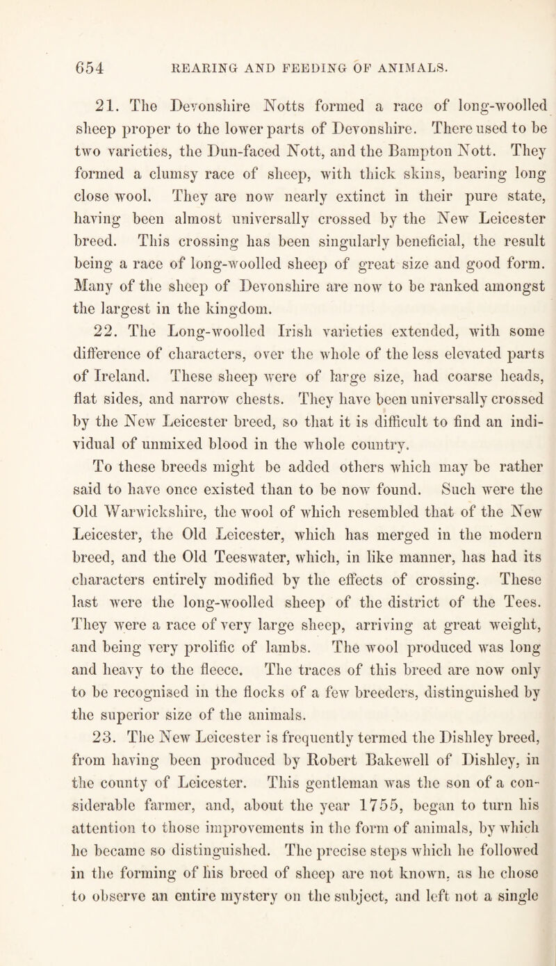 21. The Devonshire Notts formed a race of long-woolled sheep proper to the lower parts of Devonshire. There used to be two varieties, the Dun-faced Nott, and the Bampton Nott. They formed a clumsy race of sheep, with thick skins, bearing long close wool. They are now nearly extinct in their pure state, having been almost universally crossed by the New Leicester breed. This crossing has been singularly beneficial, the result being a race of long-woolled sheep of great size and good form. Many of the sheep of Devonshire are now to be ranked amongst the largest in the kingdom. 22. The Long-woolled Irish varieties extended, with some difference of characters, over the whole of the less elevated parts of Ireland. These sheep were of large size, had coarse heads, flat sides, and narrow chests. They have been universally crossed by the New Leicester breed, so that it is difficult to find an indi¬ vidual of unmixed blood in the whole country. V To these breeds might be added others which may be rather said to have once existed than to be now found. Such were the Old Warwickshire, the wool of which resembled that of the New Leicester, the Old Leicester, which has merged in the modern breed, and the Old Tees water, which, in like manner, has had its characters entirely modified by the effects of crossing. These last were the long-woolled sheep of the district of the Tees. They were a race of very large sheep, arriving at great weight, and being very prolific of lambs. The wool produced was long and heavy to the fleece. The traces of this breed are now only to be recognised in the flocks of a few breeders, distinguished by the superior size of the animals. 23. The New Leicester is frequently termed the Dishley breed, from having been produced by Robert Bakewell of Dishley, in the county of Leicester. This gentleman was the son of a con¬ siderable farmer, and, about the year 1755, began to turn his attention to those improvements in the form of animals, by which he became so distinguished. The precise steps which he followed in the forming of liis breed of sheep are not known, as he chose to observe an entire mystery on the subject, and left not a single