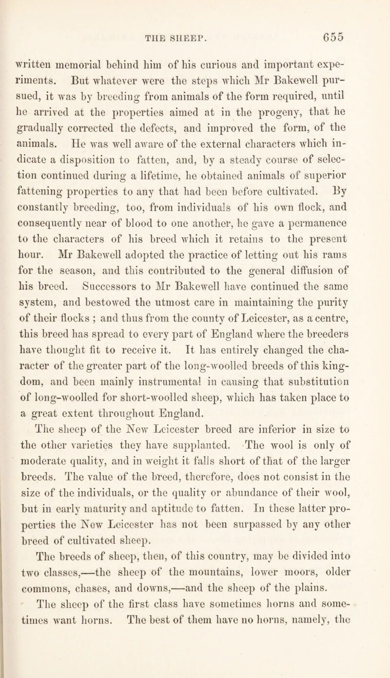 written memorial behind him of his curious and important expe¬ riments. But whatever were the steps which Mr Bakewell pur¬ sued, it was by breeding from animals of the form required, until he arrived at the properties aimed at in the progeny, that he gradually corrected the defects, and improved the form, of the animals. He was well aware of the external characters which in¬ dicate a disposition to fatten, and, by a steady course of selec¬ tion continued during a lifetime, he obtained animals of superior fattening properties to any that had been before cultivated. By constantly breeding, too, from individuals of his own flock, and consequently near of blood to one another, he gave a permanence to the characters of his breed which it retains to the present hour. Mr Bakewell adopted the practice of letting out his rams for the season, and this contributed to the general diffusion of his breed. Successors to Mr Bakewell have continued the same system, and bestowed the utmost care in maintaining the purity of their flocks ; and thus from the county of Leicester, as a centre, this breed has spread to every part of England where the breeders have thought fit to receive it. It has entirely changed the cha¬ racter of the greater part of the long-woolled breeds of this king¬ dom, and been mainly instrumental in causing that substitution of long-woolled for sliort-woolled sheep, which has taken place to a great extent throughout England. The sheep of the New Leicester breed are inferior in size to the other varieties they have supplanted. The wool is only of moderate quality, and in weight it falls short of that of the larger breeds. The value of the breed, therefore, does not consist in the size of the individuals, or the quality or abundance of their wool, but in early maturity and aptitude to fatten. In these latter pro¬ perties the New Leicester has not been surpassed by any other breed of cultivated sheep. The breeds of sheep, then, of this country, may be divided into two classes,—the sheep of the mountains, lower moors, older commons, chases, and downs,—and the sheep of the plains. The sheep of the first class have sometimes horns and some¬ times want horns. The best of them have no horns, namely, the