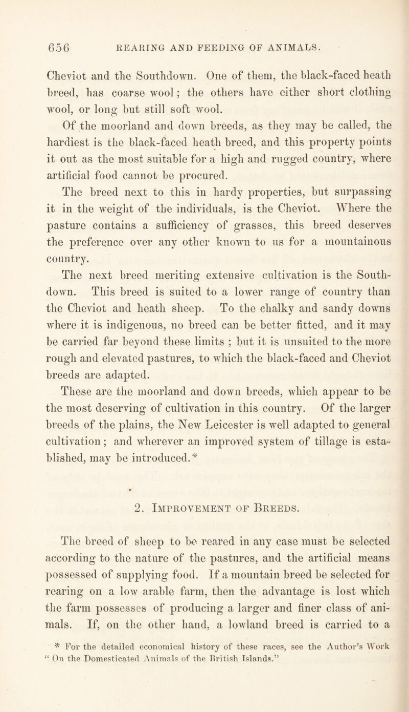 Cheviot and the Southdown. One of them, the black-faced heath breed, has coarse wool; the others have either short clothing wool, or long but still soft wool. Of the moorland and down breeds, as they may be called, the hardiest is the black-faced heath breed, and this property points it out as the most suitable for a high and rugged country, where artificial food cannot he procured. The breed next to this in hardy properties, hut surpassing it in the weight of the individuals, is the Cheviot. Where the pasture contains a sufficiency of grasses, this breed deserves the preference over any other known to us for a mountainous country. The next breed meriting extensive cultivation is the South- down. This breed is suited to a lower range of country than the Cheviot and heath sheep. To the chalky and sandy downs where it is indigenous, no breed can be better fitted, and it may be carried far beyond these limits ; but it is unsuited to the more rough and elevated pastures, to which the black-faced and Cheviot breeds are adapted. These are the moorland and down breeds, which appear to be the most deserving of cultivation in this country. Of the larger breeds of the plains, the New Leicester is well adapted to general cultivation; and wherever an improved system of tillage is esta¬ blished, may be introduced.* 2. Improvement of Breeds. The breed of sheep to be reared in any case must be selected according to the nature of the pastures, and the artificial means possessed of supplying food. If a mountain breed be selected for rearing on a low arable farm, then the advantage is lost which the farm possesses of producing a larger and finer class of ani¬ mals. If, on the other hand, a lowland breed is carried to a * For the detailed economical history of these races, see the Author’s Work “ On the Domesticated Animals of the British Islands.”