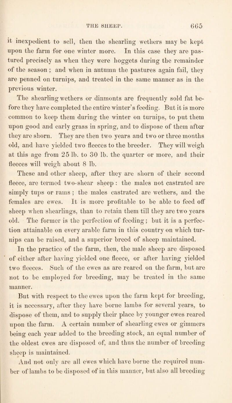 it inexpedient to sell, then the shearling wethers may be kept upon the farm for one winter more. In this case they are pas¬ tured precisely as when they were hoggets during the remainder of the season ; and when in autumn the pastures again fail, they are penned on turnips, and treated in the same manner as in the previous winter. The shearling wethers or dinmonts are frequently sold fat be¬ fore they have completed the entire winter’s feeding. But it is more common to keep them during the winter on turnips, to put them upon good and early grass in spring, and to dispose of them after they are shorn. They are then two years and two or three months old, and have yielded two fleeces to the breeder. They will weigh at this age from 25 lb. to 30 lb. the quarter or more, and their fleeces will weigh about 8 lb. These and other sheep, after they are shorn of their second fleece, are termed two-shear sheep : the males not castrated are simply tups or rams ; the males castrated are wethers, and the females are ewes. It is more profitable to be able to feed olf sheep when shearlings, than to retain them till they are two years old. The former is the perfection of feeding; but it is a perfec¬ tion attainable on every arable farm in this country on which tur¬ nips can be raised, and a superior breed of sheep maintained. In the practice of the farm, then, the male sheep are disposed of either after having yielded one fleece, or after having yielded two fleeces. Such of the ewes as are reared on the farm, but are not to be employed for breeding, may be treated in the same manner. But with respect to the ewes upon the farm kept for breeding, it is necessary, after they have borne lambs for several years, to dispose of them, and to supply their place by younger ewes reared upon the farm. A certain number of shearling ewes or gimmers being each year added to the breeding stock, an equal number of the oldest ewes are disposed of, and thus the number of breeding sheep is maintained. And not only are all ewes which have borne the required num¬ ber of lambs to be disposed of in this manner, but also all breeding