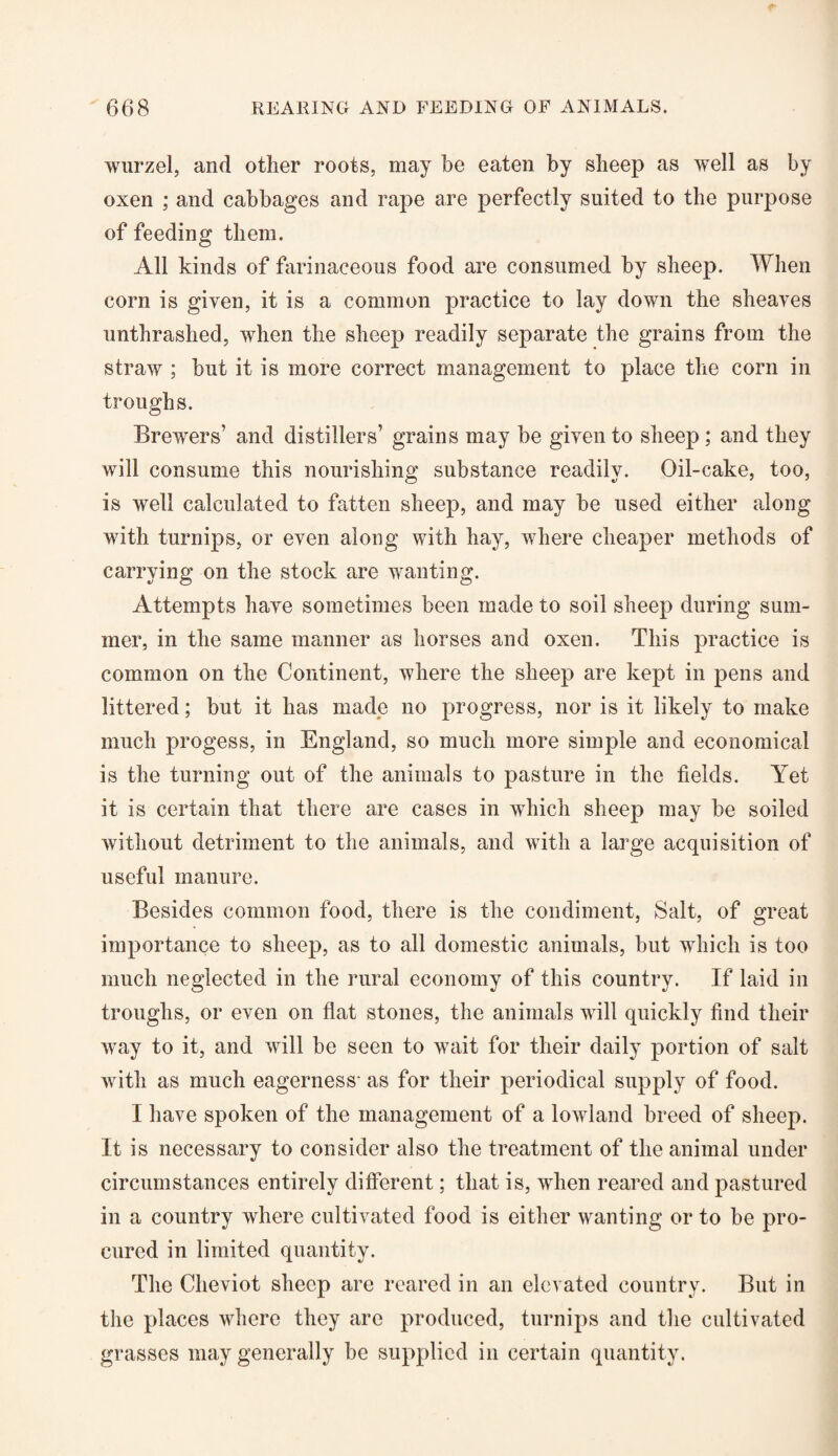 wurzel, and other roots, may be eaten by sheep as well as by oxen ; and cabbages and rape are perfectly suited to the purpose of feeding them. All kinds of farinaceous food are consumed by sheep. When corn is given, it is a common practice to lay down the sheaves unthrashed, when the sheep readily separate the grains from the straw ; but it is more correct management to place the corn in troughs. Brewers’ and distillers’ grains may be given to sheep ; and they will consume this nourishing substance readily. Oil-cake, too, is well calculated to fatten sheep, and may be used either along with turnips, or even along with hay, where cheaper methods of carrying on the stock are wanting. Attempts have sometimes been made to soil sheep during sum¬ mer, in the same manner as horses and oxen. This practice is common on the Continent, where the sheep are kept in pens and littered; but it has made no progress, nor is it likely to make much progess, in England, so much more simple and economical is the turning out of the animals to pasture in the fields. Yet it is certain that there are cases in which sheep may be soiled without detriment to the animals, and with a large acquisition of useful manure. Besides common food, there is the condiment, Salt, of great importance to sheep, as to all domestic animals, but which is too much neglected in the rural economy of this country. If laid in troughs, or even on flat stones, the animals will quickly find their way to it, and will be seen to wait for their daily portion of salt with as much eagerness- as for their periodical supply of food. I have spoken of the management of a lowland breed of sheep. It is necessary to consider also the treatment of the animal under circumstances entirely different; that is, when reared and pastured in a country where cultivated food is either wanting or to be pro¬ cured in limited quantity. The Cheviot sheep are reared in an elevated country. But in the places where they are produced, turnips and the cultivated grasses may generally be supplied in certain quantity.